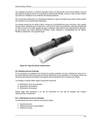 Apuntes de Riego y Drenaje



Con respecto al primero no creemos necesario hacer una descripción más a fondo debido a que ha
sido descrito de alguna forma en el apartado de sistemas de drenaje. Aunque si vale la pena recalcar
que estos son utilizados en los sistemas de drenaje superficial.

Para el drenaje subterráneo son utilizadas las tuberías o mejor conocidas como drenes, éstos pueden
ser variados y con características especiales.

Los drenes pueden ser de arcilla o barro, aunque en la actualidad son poco comunes y sólo quedan
los que fueron instalados por los años 20´s, y los de PVC (cloruro de polivinilo), utilizados actualmente
en todo el mundo, los cuales pueden ser lisos o anillados, éstos últimos más extensamente utilizados,
ya que poseen una mayor eficiencia hidráulica, mayor captación y manejabilidad por ser ligeros,
flexibles y resistentes. Ver siguiente figura:




       Figura 36. Tipos de drenes subterráneos.


6.8. Estudios previos al drenaje.
En los proyectos de instalación de drenaje se pueden presentar una gran variedad de casos por lo
que cada ingeniero habrá de resolver los casos específicos que se presenten, sin embargo, existe una
secuencia de estudios que deberán de seguirse para la planeación de un sistema de drenaje.

Los trabajos a realizar deben seguir la siguiente secuencia:

   ♣ Delimitación de la zona afectada
   ♣ Diagnóstico del problema
   ♣ Elaboración del proyecto

Desde luego esta secuencia a su vez se subdividirá en otro tipo de trabajos que incluyen
observaciones y mediciones:

6.8.1. Delimitación de la zona afectada.
La delimitación del área se basa en tres tipos de datos:

   • Experiencia local.
   • Observaciones de la capa freática.
   • Análisis de suelos.




                                                                                                     122
 