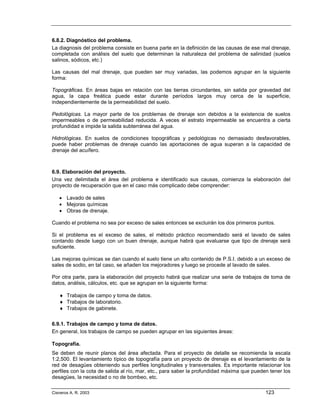 6.8.2. Diagnóstico del problema.
La diagnosis del problema consiste en buena parte en la definición de las causas de ese mal drenaje,
completada con análisis del suelo que determinan la naturaleza del problema de salinidad (suelos
salinos, sódicos, etc.)

Las causas del mal drenaje, que pueden ser muy variadas, las podemos agrupar en la siguiente
forma:

Topográficas. En áreas bajas en relación con las tierras circundantes, sin salida por gravedad del
agua, la capa freática puede estar durante períodos largos muy cerca de la superficie,
independientemente de la permeabilidad del suelo.

Pedológicas. La mayor parte de los problemas de drenaje son debidos a la existencia de suelos
impermeables o de permeabilidad reducida. A veces el estrato impermeable se encuentra a cierta
profundidad e impide la salida subterránea del agua.

Hidrológicas. En suelos de condiciones topográficas y pedológicas no demasiado desfavorables,
puede haber problemas de drenaje cuando las aportaciones de agua superan a la capacidad de
drenaje del acuífero.



6.9. Elaboración del proyecto.
Una vez delimitada el área del problema e identificado sus causas, comienza la elaboración del
proyecto de recuperación que en el caso más complicado debe comprender:

   • Lavado de sales
   • Mejoras químicas
   • Obras de drenaje.

Cuando el problema no sea por exceso de sales entonces se excluirán los dos primeros puntos.

Si el problema es el exceso de sales, el método práctico recomendado será el lavado de sales
contando desde luego con un buen drenaje, aunque habrá que evaluarse que tipo de drenaje será
suficiente.

Las mejoras químicas se dan cuando el suelo tiene un alto contenido de P.S.I. debido a un exceso de
sales de sodio, en tal caso, se añaden los mejoradores y luego se procede al lavado de sales.

Por otra parte, para la elaboración del proyecto habrá que realizar una serie de trabajos de toma de
datos, análisis, cálculos, etc. que se agrupan en la siguiente forma:

   ♦ Trabajos de campo y toma de datos.
   ♦ Trabajos de laboratorio.
   ♦ Trabajos de gabinete.

6.9.1. Trabajos de campo y toma de datos.
En general, los trabajos de campo se pueden agrupar en las siguientes áreas:

Topografía.
Se deben de reunir planos del área afectada. Para el proyecto de detalle se recomienda la escala
1:2,500. El levantamiento típico de topografía para un proyecto de drenaje es el levantamiento de la
red de desagües obteniendo sus perfiles longitudinales y transversales. Es importante relacionar los
perfiles con la cota de salida al río, mar, etc., para saber la profundidad máxima que pueden tener los
desagües, la necesidad o no de bombeo, etc.

Cisneros A. R. 2003                                                                         123
 
