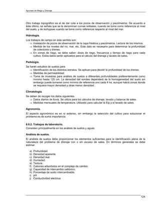 Apuntes de Riego y Drenaje




Otro trabajo topográfico es el de dar cota a los pozos de observación y piezómetros. De acuerdo a
éste último, se señala que se le denominan curvas isóbatas, cuando se toma como referencia al nivel
del suelo, y de isohypsas cuando se toma como referencia respecto al nivel del mar.

Hidrología.
Los trabajos de campo en este sentido son:
   ⇒ Instalación de pozos de observación de la capa freática y piezómetros. Lectura de los mismos.
   ⇒ Medida de los niveles del río, mar, etc. Este dato es necesario para determinar la profundidad
       de colectores y drenes.
   ⇒ En zonas de riego, se debe saber: dosis de riego, frecuencia y tiempo de riego para cada
       cultivo. Estos datos serán aplicados para el cálculo del drenaje y lavado de sales.

Pedología.
Se harán estudios de suelos para:
   ⇒ Identificación de los distintos estratos. Se aplican para decidir la profundidad de los drenes.
   ⇒ Medidas de permeabilidad.
   ⇒ Toma de muestras para análisis de suelos a diferentes profundidades preferentemente como
      mínimo hasta 120 cm. La densidad del sondeo dependerá de la homogeneidad del suelo sin
      embargo puede tomarse como mínimo de referencia uno cada 4 ha, aunque habrá zonas donde
      se requiera mayor densidad y otras menor densidad.

Climatología.
Se deben de recoger los datos siguientes:
   ⇒ Datos diarios de lluvia. Se utiliza para los cálculos de drenaje, lavado y balance de sales.
   ⇒ Medidas mensuales de temperatura. Utilizado para calcular la Etp y el lavado de sales.

Agronomía.
El aspecto agronómico es en sí extenso, sin embargo la selección del cultivo para solucionar el
problema es de suma importancia.

6.9.2. Trabajos de laboratorio.
Consisten principalmente en los análisis de suelos y aguas.

Análisis de suelos.
El análisis de suelos debe proporcionar los elementos suficientes para la identificación plena de la
naturaleza del problema de drenaje con o sin exceso de sales. En términos generales se debe
estimar:

   a)   Profundidad.
   b)   Densidad aparente.
   c)   Densidad real.
   d)   Humedad.
   e)   Textura.
   f)   Cationes adsorbidos en el complejo de cambio.
   g)   Capacidad de intercambio catiónico.
   h)   Porcentaje de sodio intercambiable.
   i)   pH.
   j)   Conductividad eléctrica.




                                                                                                    124
 
