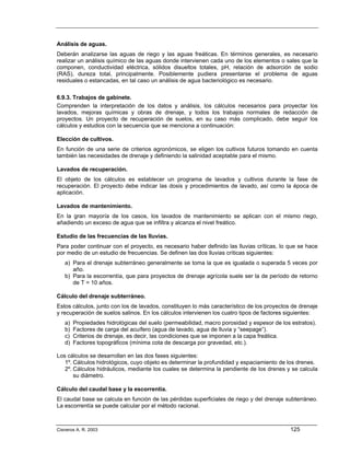 Análisis de aguas.
Deberán analizarse las aguas de riego y las aguas freáticas. En términos generales, es necesario
realizar un análisis químico de las aguas donde intervienen cada uno de los elementos o sales que la
componen, conductividad eléctrica, sólidos disueltos totales, pH, relación de adsorción de sodio
(RAS), dureza total, principalmente. Posiblemente pudiera presentarse el problema de aguas
residuales o estancadas, en tal caso un análisis de agua bacteriológico es necesario.

6.9.3. Trabajos de gabinete.
Comprenden la interpretación de los datos y análisis, los cálculos necesarios para proyectar los
lavados, mejoras químicas y obras de drenaje, y todos los trabajos normales de redacción de
proyectos. Un proyecto de recuperación de suelos, en su caso más complicado, debe seguir los
cálculos y estudios con la secuencia que se menciona a continuación:

Elección de cultivos.
En función de una serie de criterios agronómicos, se eligen los cultivos futuros tomando en cuenta
también las necesidades de drenaje y definiendo la salinidad aceptable para el mismo.

Lavados de recuperación.
El objeto de los cálculos es establecer un programa de lavados y cultivos durante la fase de
recuperación. El proyecto debe indicar las dosis y procedimientos de lavado, así como la época de
aplicación.

Lavados de mantenimiento.
En la gran mayoría de los casos, los lavados de mantenimiento se aplican con el mismo riego,
añadiendo un exceso de agua que se infiltra y alcanza el nivel freático.

Estudio de las frecuencias de las lluvias.
Para poder continuar con el proyecto, es necesario haber definido las lluvias críticas, lo que se hace
por medio de un estudio de frecuencias. Se definen las dos lluvias críticas siguientes:
   a) Para el drenaje subterráneo generalmente se toma la que es igualada o superada 5 veces por
      año.
   b) Para la escorrentía, que para proyectos de drenaje agrícola suele ser la de período de retorno
      de T = 10 años.

Cálculo del drenaje subterráneo.
Estos cálculos, junto con los de lavados, constituyen lo más característico de los proyectos de drenaje
y recuperación de suelos salinos. En los cálculos intervienen los cuatro tipos de factores siguientes:
   a)   Propiedades hidrológicas del suelo (permeabilidad, macro porosidad y espesor de los estratos).
   b)   Factores de carga del acuífero (agua de lavado, agua de lluvia y “seepage”).
   c)   Criterios de drenaje, es decir, las condiciones que se imponen a la capa freática.
   d)   Factores topográficos (mínima cota de descarga por gravedad, etc.).

Los cálculos se desarrollan en las dos fases siguientes:
   1º. Cálculos hidrológicos, cuyo objeto es determinar la profundidad y espaciamiento de los drenes.
   2º. Cálculos hidráulicos, mediante los cuales se determina la pendiente de los drenes y se calcula
       su diámetro.

Cálculo del caudal base y la escorrentía.
El caudal base se calcula en función de las pérdidas superficiales de riego y del drenaje subterráneo.
La escorrentía se puede calcular por el método racional.



Cisneros A. R. 2003                                                                         125
 
