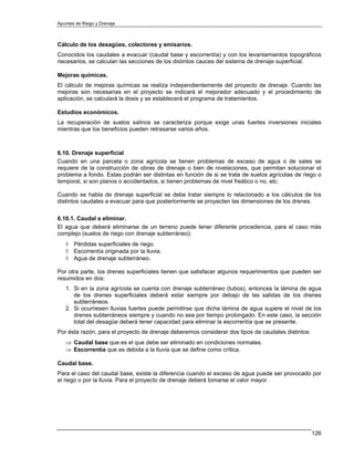 Apuntes de Riego y Drenaje



Cálculo de los desagües, colectores y emisarios.
Conocidos los caudales a evacuar (caudal base y escorrentía) y con los levantamientos topográficos
necesarios, se calculan las secciones de los distintos cauces del sistema de drenaje superficial.

Mejoras químicas.
El cálculo de mejoras químicas se realiza independientemente del proyecto de drenaje. Cuando las
mejoras son necesarias en el proyecto se indicará el mejorador adecuado y el procedimiento de
aplicación, se calculará la dosis y se establecerá el programa de tratamientos.

Estudios económicos.
La recuperación de suelos salinos se caracteriza porque exige unas fuertes inversiones iniciales
mientras que los beneficios pueden retrasarse varios años.



6.10. Drenaje superficial
Cuando en una parcela o zona agrícola se tienen problemas de exceso de agua o de sales se
requiere de la construcción de obras de drenaje o bien de nivelaciones, que permitan solucionar el
problema a fondo. Estas podrán ser distintas en función de si se trata de suelos agrícolas de riego o
temporal, si son planos o accidentados, si tienen problemas de nivel freático o no, etc.

Cuando se habla de drenaje superficial se debe tratar siempre lo relacionado a los cálculos de los
distintos caudales a evacuar para que posteriormente se proyecten las dimensiones de los drenes.

6.10.1. Caudal a eliminar.
El agua que deberá eliminarse de un terreno puede tener diferente procedencia, para el caso más
complejo (suelos de riego con drenaje subterráneo):
   ◊ Pérdidas superficiales de riego.
   ◊ Escorrentía originada por la lluvia.
   ◊ Agua de drenaje subterráneo.

Por otra parte, los drenes superficiales tienen que satisfacer algunos requerimientos que pueden ser
resumidos en dos:
   1. Si en la zona agrícola se cuenta con drenaje subterráneo (tubos), entonces la lámina de agua
      de los drenes superficiales deberá estar siempre por debajo de las salidas de los drenes
      subterráneos.
   2. Si ocurriesen lluvias fuertes puede permitirse que dicha lámina de agua supere el nivel de los
      drenes subterráneos siempre y cuando no sea por tiempo prolongado. En este caso, la sección
      total del desagüe deberá tener capacidad para eliminar la escorrentía que se presente.
Por ésta razón, para el proyecto de drenaje deberemos considerar dos tipos de caudales distintos:
   ⇒ Caudal base que es el que debe ser eliminado en condiciones normales.
   ⇒ Escorrentía que es debida a la lluvia que se define como crítica.

Caudal base.
Para el caso del caudal base, existe la diferencia cuando el exceso de agua puede ser provocado por
el riego o por la lluvia. Para el proyecto de drenaje deberá tomarse el valor mayor.




                                                                                                    126
 