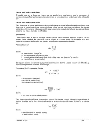 Caudal base en época de riego.
El caudal base en la época de riego a su vez puede tener dos factores que lo componen: el
componente superficial y el componente subterráneo, la suma de ambos será el valor total del caudal
base.

Caudal base en época de lluvia.
Para determinar el caudal a eliminar por época de lluvia se recurre a la fórmula de Glover-Dumm, que
determina el caudal cuando se produce la lluvia crítica que se elegirá para el cálculo de drenaje
subterráneo. El momento más desfavorable es precisamente después de la lluvia, que es cuando se
presenta una mayor altura del nivel freático.

Escorrentía.
La escorrentía será el agua a desalojar de la superficie de los terrenos agrícolas. Para su cálculo
existen varios métodos, es importante que se revisen a fondo en textos de hidrología. Aquí sólo
presentaremos algunas fórmulas que pueden ser aplicadas para su determinación.

Fórmula Racional
                                                       CiA
                                                Q=
                                                       360
donde:
         Q   = escorrentía total (m3/s)
         C   = coeficiente de escorrentía (adim.)
         i   = máxima intensidad media de la lluvia crítica, para una duración Tc (mm/hr)
         A   = superficie de la cuenca (ha)

Se requiere aclarar nuevamente que para la determinación de C e i, estos pueden ser obtenidos y
revisados ampliamente en textos de hidrología.

Fórmula del Soil Conservation Service
                                              ( P - 0.2 S )2
                                           E=
                                               ( P - 0.8 S )
donde:
         E = escorrentía total (mm)
         P = lluvia de diseño (mm)
         S = infiltración potencial (mm)

y:
                                                25,400
                                           S=          - 2,540
                                                 CN
donde:
         CN = valor de curvas de escorrentía

Para determinar el coeficiente de drenaje o módulo de drenaje, que es necesario para obtener el
gasto a desalojar por un dren determinado y que se le denomina también gasto de diseño, se calcula
así:
                                                       KxE
                                                Cd =
                                                        Td
donde:
         Cd = coeficiente de drenaje (l/s/ha)
          E = escorrentía (mm)


Cisneros A. R. 2003                                                                         127
 