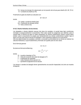 Apuntes de Riego y Drenaje



         Td = tiempo de drenaje (hr) relacionado con la duración de la lluvia para diseño (24, 48, 72 hr)
          K = constante de diseño (2.78)

Finalmente el gasto de diseño se calculará con:

                                                Q = Cd x A
donde:
          Q = gasto o caudal de diseño (lps)
         Cd = coeficiente de drenaje (l/s/ha)
          A = área a drenar (ha)

6.10.2. Diseño hidráulico de los drenes.

Los desagües o drenes deberán evacuar dos tipos de caudales: el caudal base bajo condiciones
normales y excepcionalmente la escorrentía. Para cada caudal las exigencias son distintas: para el
caudal base, la lámina de agua no debe sobrepasar los drenes subterráneos (tubos) cuando éstos
existen; para la escorrentía se acepta que temporalmente los drenes subterráneos queden bajo el
agua y en ese caso toda la sección de desagüe o dren superficial colabora en la evacuación.
Una vez determinados los caudales a eliminar y conocida la profundidad de los drenes se realizan los
cálculos hidráulicos, cuyos fundamentos y fórmulas son iguales para los dos casos.

De la fórmula general:
                                                Q=AxV
Se deriva la fórmula de Manning:
                                                  A 2 / 3 1/ 2
                                            Q=      r s
                                                  n
donde:
         Q   = caudal a desalojar (m3/s)
         A   = área de la sección del canal de desagüe (m2)
         n   = coeficiente de rugosidad
         r   = radio hidráulico de la sección (m)
         s   = pendiente longitudinal de la sección

Los drenes o canales de desagüe tienen generalmente una sección trapezoidal, tal como se muestra
enseguida:




                                                                                                     128
 