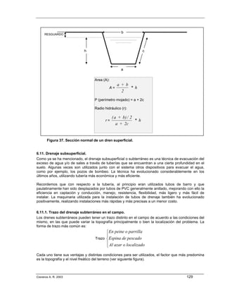 b
     RESGUARDO




                            h                                    c




                                                   a

                                  Area (A):
                                                a + b
                                           A=         * h
                                                  2
                                  P (perímetro mojado) = a + 2c

                                  Radio hidráulico (r):

                                              ( a + b) / 2
                                         r=                * h
                                                 a + 2c


       Figura 37. Sección normal de un dren superficial.


6.11. Drenaje subsuperficial.
Como ya se ha mencionado, el drenaje subsuperficial o subterráneo es una técnica de evacuación del
exceso de agua y/o de sales a través de tuberías que se encuentran a una cierta profundidad en el
suelo. Algunas veces son utilizados junto con el sistema otros dispositivos para evacuar el agua,
como por ejemplo, los pozos de bombeo. La técnica ha evolucionado considerablemente en los
últimos años, utilizando tubería más económica y más eficiente.

Recordemos que con respecto a la tubería, al principio eran utilizados tubos de barro y que
paulatinamente han sido desplazados por tubos de PVC generalmente anillado, mejorando con ello la
eficiencia en captación y conducción, manejo, resistencia, flexibilidad, más ligero y más fácil de
instalar. La maquinaria utilizada para la instalación de tubos de drenaje también ha evolucionado
positivamente, realizando instalaciones más rápidas y más precisas a un menor costo.

6.11.1. Trazo del drenaje subterráneo en el campo.
Los drenes subterráneos pueden tener un trazo distinto en el campo de acuerdo a las condiciones del
mismo, en las que puede variar la topografía principalmente o bien la localización del problema. La
forma de trazo más común es:
                                         ⎧En peine o parrilla
                                         ⎪
                                   Trazo ⎨Espina de pescado
                                         ⎪ Al azar o localizado
                                         ⎩
Cada uno tiene sus ventajas y distintas condiciones para ser utilizados, el factor que más predomina
es la topografía y el nivel freático del terreno (ver siguiente figura).



Cisneros A. R. 2003                                                                      129
 