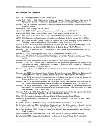 Apuntes de Riego y Drenaje



CAPÍTULO VII. BIBLIOGRAFIA.


ADS. 1980. Drainage Handbook. Fourth Edition. U.S.A.
Aguilar S.A. (Editor). 1988. Métodos de Análisis de Suelos. Edición Preliminar. Secretaría de
        Agricultura y Recursos Hidráulicos y Sociedad Mexicana de la Ciencia del Suelo. México.
Aguilera C.M. y R. Martínez. 1986. Relaciones Agua-Suelo-Planta-Atmósfera. Universidad Autónoma
        Chapingo, México.
Aidarov et al. 1985. El Riego. Ed. Mir. Moscú.
ASA, CSSA, SSSA. 1967. Irrigation of Agricultural Lands. Monographs Nº 11. U.S.A.
ASA, CSSA, SSSA. 1990. Irrigation of Agricultural Crops. Monographs Nº 30. U.S.A.
ASAE. 1990. Vision of the Future. Proceedings of the Third National Irrigation Symposium. U.S.A.
ASCE. 1980. Operation and Maintenance of Irrigation and Drainage Systems. Manual No. 57. U.S.A.
Ayers, R.S. 1983. Irrigation Water Quality. IN: Bulletin 1879. Soil and Plant Tissue Testing in
        California. University of California. Division of Agricultural Sciences. U.S.A.
Ayers, R.S. and D.W. Westcot. 1985. Water Quality for Agriculture. FAO. Irrigation and Drainge. U.S.A.
Baver, L.B., Gardner, H. y Gardner, W.R. 1980. Física de Suelos. Ed. U.T.E.H.A. México.
Bernstein L. and L.E. Francois. 1973. Comparisons of Drip, Furrow, and Sprinkler Irrigation. Soil Sci.
        115:73-86.
Boswell, M.J. 1990. Micro-Irrigation Design Manual. James Hardie Irrigation. U.S.A.
Campos, A. D.F. (1987). Procesos del Ciclo Hidrológico. Universidad Autónoma de San Luis Potosí.
        México.
Canovas, C.J. 1986. Calidad Agronómica de las Aguas de Riego. Madrid, España.
Cisneros A. J.A. 1987. Manual para la determinación de parámetros generales de campo en la
        descripción de suelos. Departamento de Suelos. Escuela de Agronomía de la Universidad
        Autónoma de San Luis Potosí, México.
Cisneros A.J. y Araiza Z.D. 1988. Datos de Campo con Pruebas de Infiltración. Trabajo Inédito.
        U.A.B.C.
Cisneros, A.J. 1990. Aprovechamiento del Agua de Drenaje Agrícola para el Riego de Cultivos en el
        Valle de Mexicali. Tesis de Maestría. Facultad de Ciencias Agrícolas. U.A.B.C. México.
Cisneros, A.R. 2001. Manual de Suelos Agrícolas con un Enfoque en el Riego y el Drenaje. Manual de
        Difusión publicado por Facultad de Ingeniería. U.A.S.L.P. México.
Cisneros, A.R. 2001. Necesidad de Drenar las Tierras y los Efectos del Exceso de Agua y de Sales en
        los Cultivos. Manual de Difusión publicado por Facultad de Ingeniería. U.A.S.L.P. México.
Cisneros, A.R. 1993. Respuesta del Tomate (Lycopersicon esculentum Mill.) a Seis Diferentes Niveles
        de Salinidad con Relaciones Iónicas Cloruros-Sulfatos Variables. Tesis de Maestría. Facultad
        de Ciencias Agrícolas. U.A.B.C. México.
Cisneros, A.R. et al .1989. Proyecto de un Drenaje Parcelario para el Campo Experimental de la
        Facultad de Ciencias Agrícolas. U.A.B.C. Trabajo Inédito. México.
CNA. 2001. Perspectivas del Agua en México. Unidad de Comunicación Social. México.
Colegio de Postgraduados, Chapingo. 1977. Manual de Conservación del Suelo y Agua. SARH.
        México.
De la Peña, Ildelfonso. 1987. Principios y Solución de Drenaje Parcelario. S.A.R.H. México.
De la Peña, Ildelfonso. 1988. Metodología Establecida para la Determinación y Solución de los
        Problemas de Drenaje en los Distritos de Riego en Zonas Áridas. Apuntes Inéditos. México.
De la Peña, Ildelfonso. 1988. Planeación y Diseño de Riego (El buen uso y manejo del agua de riego).
        S.A.R.H. México.
Dirección General de Obras Hidráulicas. C.E.H. 1972. Manual de Hidrología. Madrid, España.
Donahue et al. 1981. Introducción a los Suelos y al Crecimiento de las Plantas. Ed. Prentice Hall.


                                                                                                  134
 