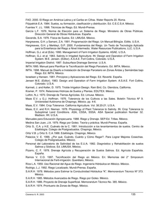 FAO. 2000. El Riego en América Latina y el Caribe en Cifras. Water Reports 20. Roma.
Fitzpatrick E.A. 1984. Suelos, su formación, clasificación y distribución. Ed. C.E.C.S.A. México.
Fuentes Y. J.L. 1998. Técnicas de Riego. Ed. Mundi-Prensa.
García L.F. 1976. Norma de Elección para un Sistema de Riego. Ministerio de Obras Públicas.
         Dirección General de Obras Hidráulicas. España.
Gavande, S.A. 1976. Física de Suelos. Ed. LIMUSA. México.
Hargreaves, G.H. y Samani, Z.A. 1991. Programación del Riego. Un Manual Bilingüe. Editts. U.S.A.
Hargreaves, G.H. y Merkleyi, G.P. 2000. Fundamentos del Riego. Un Texto de Tecnología Aplicada
         para la Enseñanza del Riego a Nivel Intermedio. Water Resources Publications, LLC. U.S.A.
Hoffman, G.J. et al (Eds). 1990. Management of Farm Irrigation Systems. ASAE. U.S.A.
Hoffman, G.J. et al. 1983. Salinity in Irrigated Agriculture. IN: Design and Operation of Farm Irrigation
         System. M.E. Jensen. (Editor). A.S.A.E. Fort Collins, Colorado. U.S.A.
Imperial Irrigation District. 1987. Subsurface Drainage Seminar. U.S.A.
IMTA.1995. Manual para Planificar la Tecnificación del Riego Parcelario. Ed. IMTA. México.
IMTA. 1998. Manual de Diseño e Instalación de Drenaje Parcelario en Zonas Áridas y Semiáridas bajo
         Riego. Ed. IMTA. México.
Israelsen y Hansen. 1981. Principios y Aplicaciones del Riego. Ed. Reverté. España.
Jensen M.E. (Editor). 1983. Design and Operation of Farm Irrigation System. A.S.A.E. Fort Collins,
         Colorado. U.S.A.
Karmeli, J. and Keller, D. 1975. Trickle Irrigation Design. Rain Bird, Co. Glendora, California.
Kramer, P. 1974. Relaciones Hídricas de Suelos y Plantas. EDUTEX. México.
Luthin, N.J. 1970. Drenaje de Tierras Agrícolas. Ed. Limusa. México.
Maas E.V. y G.J. Hoffman. 1976. Tolerancia de los Cultivos a las Sales. Boletín Técnico Nº 9.
         Universidad Autónoma de Chapingo, México. pp. 4-6.
Maas, E.V. 1984. Crop Tolerance. California Agriculture. Vol. 38:20-21. U.S.A.
Maas, E.V. and R.H. Nieman. 1978. Physiology of Plant Tolerance to Salinity. IN: Crop Tolerance to
         Suboptimal Land Conditions. ASA, CSSA, SSSA. ASA Special publication Number 32.
         Madison, WI. U.S.A.
Manuales para Educación Agropecuaria. 1988. Riego y Drenaje. SEP-Ed. Trillas. México.
Medina San Juan, J.A. 1979. Riego por Goteo. Teoría y práctica. Mundi-Prensa. España.
Ortiz S., C.A. y H.E. Cuánalo de la C. 1981. Introducción a los levantamientos de suelos. Centro de
         Edafología. Colegio de Postgraduados. Chapingo, México.
Ortiz V.B. y Ortiz S. C.A.1988. Edafología. Chapingo, México.
Palacios V. E. 1999. ¿Por qué, Cuándo, Cuánto y Cómo Regar?. Para Lograr Mejores Cosechas.
         Colegio de Postgraduados. México.
Personal del Laboratorio de Salinidad de los E.U.A. 1982. Diagnóstico y Rehabilitación de suelos
         Salinos y Sódicos. Ed. LIMUSA. México.
Pizarro, C. F. 1978. Drenaje Agrícola y Recuperación de Suelos Salinos. Ed. Agrícola Española.
         España.
Ramos V. C.O. 1997. Tecnificación del Riego en México. En: Memorias del 2° Simposium
         Internacional de Ferti-irrigación. Querétaro, México.
Ríos L.A. 1959. Uso Racional del Agua de Riego. Ingeniería Hidráulica en México. México.
Rodrigo, L.J. 1992. Riego Localizado. Mundi-Prensa. España.
S.A.R.H. 1978. Métodos para Estimar la Conductividad Hidráulica “K”. Memorandum Técnico Nº 373.
         México.
S.A.R.H. 1985. Métodos Avanzados de Riego. Riego por Goteo. México.
S.A.R.H. 1986. Proyecto de Drenaje Superficial. Memorandum Técnico No. 385. México.
S.A.R.H. 1974. Prontuario de Zonas de Riego. México.


Cisneros A. R. 2003                                                                           135
 