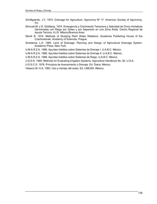 Apuntes de Riego y Drenaje



Schilfgaarde, J.V. 1974. Drainage for Agriculture. Agronomy Nº 17. American Society of Agronomy,
        Inc.
Shmueli M. y D. Goldberg. 1974. Emergencia y Crecimiento Temprano y Salinidad de Cinco Hortalizas
        Germinadas con Riego por Goteo y por Aspersión en una Zona Árida. Centro Regional de
        Ayuda Técnica. A.I.D. México/Buenos Aires.
Slavik B. 1974. Methods of Studying Plant Water Relations. Academia Publishing House of the
        Czachoslovak. Academy of Sciences, Prague.
Smedema, L.K. 1985. Land of Drainage. Planning and Design of Agricultural Drainage System.
        Academic Press, New York.
U.M.A.R.Z.A. 1988. Apuntes Inéditos sobre Sistemas de Drenaje I. U.A.B.C. México.
U.M.A.R.Z.A. 1988. Apuntes Inéditos sobre Sistemas de Drenaje II. U.A.B.C. México.
U.M.A.R.Z.A. 1988. Apuntes Inéditos sobre Sistemas de Riego. U.A.B.C. México.
U.S.D.A. 1969. Methods for Evaluating Irrigation Systems. Agriculture Handbook No. 82. U.S.A.
U.S.S.C.S. 1978. Principios de Avenamiento o Drenaje. Ed. Diana. México.
Velasco M. H.A. 1983. Uso y manejo del suelo. Ed. LIMUSA. México.




                                                                                             136
 