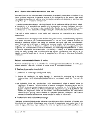Anexo 2. Clasificación de suelos con énfasis en el riego.

Aunque el objeto de este manual no es el de extenderse en este tema debido a las características del
mismo podemos mencionar brevemente acerca de la clasificación de los suelos, para aquel
interesado en profundizar más sobre el tema lo encontrará ampliamente discutido en las referencias
bibliográficas que se tienen en el último capítulo.

La clasificación es el agrupamiento lógico de cualquier tipo de material de que se trate, en los suelos,
la clasificación es la agrupación de aquellos con características comunes, facilitando un mayor
conocimiento de ellos y por tanto un mejor manejo. Existen distintas formas de clasificar a los suelos,
en este capítulo se verán las clasificaciones generales y las denominadas clasificaciones técnicas.

Es el perfil la unidad de estudio de los suelos, para determinar sus características y su posterior
agrupamiento.

La información acerca de las propiedades de los suelos y de su manejo puede obtenerse y registrarse
si los suelos se clasifican con un determinado sistema. Es por eso, que a través de la historia, el
hombre ha tratado de agrupar a los suelos con sistemas, los chinos, hace unos cuarenta siglos,
fueron al parecer de los primeros en clasificarlos, los rusos basados en la genética de los suelos
apoyados por los estudios de Dokuchaev estableció una clasificación con fines de pago de impuestos.
En general, han existido clasificaciones de muchos tipos, los mismos agricultores han tenido su forma
de clasificar, sin embargo, no fue sino hasta 1927 cuando C.F. Marbut en el primer congreso de la
ciencia del suelo, propone crear un sistema que sea utilizado mundialmente, esto aún no se ha
logrado, pero se ha logrado que la mayoría de los países hayan definido un sistema de clasificación
para su uso.


Sistemas generales de clasificación de suelos.

Podemos considerar que hay en la actualidad tres sistemas generales de clasificación de suelos, que
tienen la tendencia a agrupar a los suelos de todo el mundo en unidades taxonómicas.

A. Clasificación de suelos (taxonómica):

1.- Clasificación de suelos según Thorp y Smith (1949).

2.- Sistema de clasificación de suelos llamado 7a. aproximación, propuesta por la escuela
    norteamericana y en la actualidad utilizada oficialmente por ese país a partir del 1º de enero de
    1965.

3.- La sistemática usada por FAO/UNESCO. En un sentido estricto no es un sistema formal de
     clasificación. El sistema FAO/UNESCO es un sistema bicategórico. Su categoría más alta, la
     UNIDAD, tiene una equivalencia aproximada, aunque no completa, con el nivel de los “grandes
     grupos” del Sistema Americano (7ª aproximación). La categoría más baja, la SUBUNIDAD, está
     formada por integrados o suelos con horizontes o características especiales. En México es el
     más utilizado por el actual Instituto Nacional de Estadística Geografía e Informática (INEGI) en la
     elaboración de su Carta Edafológica, la cual describe los suelos de todo el país.

B. Clasificaciones de suelos con fines de riego.

Para lograr el objetivo final de separar las tierras de acuerdo a su valor o capacidad productiva, para
determinar el uso apropiado del suelo y del agua, el tamaño de las parcelas, área regable, pago de los
costos de agua, sistema de riego a utilizar, etc. tiene una importancia especial la clasificación de



Cisneros A. R. 2003                                                                          139
 
