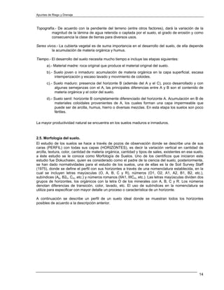 Apuntes de Riego y Drenaje



Topografía.- De acuerdo con la pendiente del terreno (entre otros factores), dará la variación de la
         magnitud de la lámina de agua retenida o captada por el suelo, el grado de erosión y como
         consecuencia la clase de tierras para diversos usos.

Seres vivos.- La cubierta vegetal es de suma importancia en el desarrollo del suelo, de ella depende
         la acumulación de materia orgánica y humus.

Tiempo.- El desarrollo del suelo necesita mucho tiempo e incluye las etapas siguientes:
       a).- Material madre: roca original que produce el material original del suelo.
       b).- Suelo joven o inmaduro: acumulación de materia orgánica en la capa superficial, escasa
            intemperización y escaso lavado y movimiento de coloides.
       c).- Suelo maduro: presencia del horizonte B (además del A y el C), poco desarrollado y con
            algunas semejanzas con el A, las principales diferencias entre A y B son el contenido de
            materia orgánica y el color del suelo.
       d).- Suelo senil: horizonte B completamente diferenciado del horizonte A. Acumulación en B de
            materiales coloidales provenientes de A, los cuales forman una capa impermeable que
            puede ser de arcilla, humus, hierro o diversas mezclas. En esta etapa los suelos son poco
            fértiles.

La mayor productividad natural se encuentra en los suelos maduros e inmaduros.



2.5. Morfología del suelo.
El estudio de los suelos se hace a través de pozos de observación donde se describe una de sus
caras (PERFIL) con todas sus capas (HORIZONTES), es decir la variación vertical en cantidad de
arcilla, textura, color, cantidad de materia orgánica, cantidad y tipos de sales, existentes en ese suelo,
a éste estudio se le conoce como Morfología de Suelos. Uno de los científicos que iniciaron este
estudio fue Dokuchaiev, quien es considerado como el padre de la ciencia del suelo, posteriormente,
se han dado normatividades para el estudio de los suelos, una de ellas es la de Soil Survey Staff
(1975), donde se define el perfil con sus horizontes a través de una nomenclatura establecida, en la
cual se incluyen letras mayúsculas (O, A, B, C y R), números (O1, O2, A1, A2, B1, B2, etc.),
subíndices (Ap, B2h, Cm, etc.) y números romanos (IIA1, IIICm, etc.). Las letras mayúsculas dividen dos
grupos de horizontes. los orgánicos con la letra O de los minerales con A, B, C y R. Los números
denotan diferencias de transición, color, lavado, etc. El uso de subíndices en la nomenclatura se
utiliza para especificar con mayor detalle un proceso o característica de un horizonte.

A continuación se describe un perfil de un suelo ideal donde se muestran todos los horizontes
posibles de acuerdo a la descripción anterior.




                                                                                                       14
 