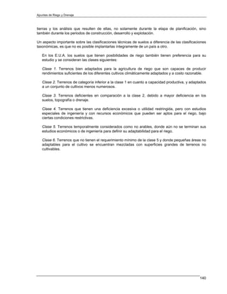 Apuntes de Riego y Drenaje



tierras y los análisis que resulten de ellas, no solamente durante la etapa de planificación, sino
también durante los periodos de construcción, desarrollo y explotación.

Un aspecto importante sobre las clasificaciones técnicas de suelos a diferencia de las clasificaciones
taxonómicas, es que no es posible implantarlas íntegramente de un país a otro.

   En los E.U.A. los suelos que tienen posibilidades de riego también tienen preferencia para su
   estudio y se consideran las clases siguientes:

   Clase 1. Terrenos bien adaptados para la agricultura de riego que son capaces de producir
   rendimientos suficientes de los diferentes cultivos climáticamente adaptados y a costo razonable.

   Clase 2. Terrenos de categoría inferior a la clase 1 en cuanto a capacidad productiva, y adaptados
   a un conjunto de cultivos menos numerosos.

   Clase 3. Terrenos deficientes en comparación a la clase 2, debido a mayor deficiencia en los
   suelos, topografía o drenaje.

   Clase 4. Terrenos que tienen una deficiencia excesiva o utilidad restringida, pero con estudios
   especiales de ingeniería y con recursos económicos que pueden ser aptos para el riego, bajo
   ciertas condiciones restrictivas.

   Clase 5. Terrenos temporalmente considerados como no arables, donde aún no se terminan sus
   estudios económicos o de ingeniería para definir su adaptabilidad para el riego.

   Clase 6. Terrenos que no tienen el requerimiento mínimo de la clase 5 y donde pequeñas áreas no
   adaptables para el cultivo se encuentran mezcladas con superficies grandes de terrenos no
   cultivables.




                                                                                                  140
 