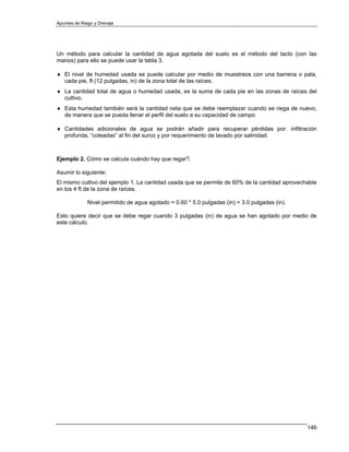 Apuntes de Riego y Drenaje




Un método para calcular la cantidad de agua agotada del suelo es el método del tacto (con las
manos) para ello se puede usar la tabla 3.

♦ El nivel de humedad usada se puede calcular por medio de muestreos con una barrena o pala,
  cada pie, ft (12 pulgadas, in) de la zona total de las raíces.
♦ La cantidad total de agua o humedad usada, es la suma de cada pie en las zonas de raíces del
  cultivo.
♦ Esta humedad también será la cantidad neta que se debe reemplazar cuando se riega de nuevo,
  de manera que se pueda llenar el perfil del suelo a su capacidad de campo.

♦ Cantidades adicionales de agua se podrán añadir para recuperar pérdidas por: infiltración
  profunda, “coleadas” al fin del surco y por requerimiento de lavado por salinidad.



Ejemplo 2. Cómo se calcula cuándo hay que regar?.

Asumir lo siguiente:
El mismo cultivo del ejemplo 1. La cantidad usada que se permite de 60% de la cantidad aprovechable
en los 4 ft de la zona de raíces.

              Nivel permitido de agua agotado = 0.60 * 5.0 pulgadas (in) = 3.0 pulgadas (in).

Esto quiere decir que se debe regar cuando 3 pulgadas (in) de agua se han agotado por medio de
este cálculo.




                                                                                                146
 