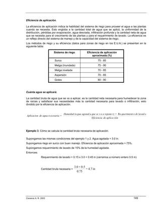 Eficiencia de aplicación.

La eficiencia de aplicación indica la habilidad del sistema de riego para proveer el agua a las plantas
cuando se necesita. Esto engloba a la cantidad total de agua que se aplicó, la uniformidad de la
distribución, pérdidas por evaporación, agua desviada, infiltración profunda y la cantidad neta de agua
que se necesita para el crecimiento de las plantas y para el requerimiento de lavado. La eficiencia es
un reflejo directo del sistema de manejo y de la capacidad del sistema de riego.
Los métodos de riego y su eficiencia (datos para zonas de riego en los E.U.A.) se presentan en la
siguiente tabla:

                         Sistema de riego              Eficiencia de aplicación
                                                           aproximada (%)
                          Surco                                  75 - 85
                          Melga (inundada)                       75 - 90
                          Melga nivelada                         70 - 85
                          Aspersión                              70 - 85
                          Goteo                                  80 - 90



Cuánta agua se aplicará.

La cantidad bruta de agua que se va a aplicar, es la cantidad neta necesaria para humedecer la zona
de raíces y satisfacer sus necesidades más la cantidad necesaria para lavado o infiltración, esto
dividido por la eficiencia de aplicación.


                                  Humedad (a gua agotad a que se v a a repone r) + Re querimient o de lavad o
Aplicacion de agua n ecesaria =
                                                          Eficiencia de aplica ción



Ejemplo 3. Cómo se calcula la cantidad bruta necesaria de aplicación.

Supongamos las mismas condiciones del ejemplo 1 y 2. Agua agotada = 3.0 in.
Supongamos riego en surco con buen manejo. Eficiencia de aplicación aproximada = 75%.
Supongamos requerimiento de lavado de 15% de la humedad agotada.
Entonces:
               Requerimiento de lavado = 0.15 x 3.0 = 0.45 in (cerramos a número entero 0.5 in)


                                            3.0 + 0.5
               Cantidad bruta necesaria =             = 4.7 in
                                              0.75




Cisneros A. R. 2003                                                                              149
 