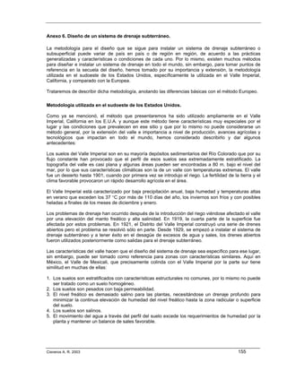 Anexo 6. Diseño de un sistema de drenaje subterráneo.

La metodología para el diseño que se sigue para instalar un sistema de drenaje subterráneo o
subsuperficial puede variar de país en país o de región en región, de acuerdo a las prácticas
generalizadas y características o condiciones de cada uno. Por lo mismo, existen muchos métodos
para diseñar e instalar un sistema de drenaje en todo el mundo, sin embargo, para tomar puntos de
referencia en la secuela del diseño, hemos tomado por su importancia y extensión, la metodología
utilizada en el sudoeste de los Estados Unidos, específicamente la utilizada en el Valle Imperial,
California, y comparado con la Europea.

Trataremos de describir dicha metodología, anotando las diferencias básicas con el método Europeo.

Metodología utilizada en el sudoeste de los Estados Unidos.

Como ya se mencionó, el método que presentaremos ha sido utilizado ampliamente en el Valle
Imperial, California en los E.U.A. y aunque este método tiene características muy especiales por el
lugar y las condiciones que prevalecen en ese sitio y que por lo mismo no puede considerarse un
método general, por la extensión del valle e importancia a nivel de producción, avances agrícolas y
tecnológicos que impactan en todo el mundo, hemos considerado describirlo y dar algunos
antecedentes:

Los suelos del Valle Imperial son en su mayoría depósitos sedimentarios del Río Colorado que por su
flujo constante han provocado que el perfil de esos suelos sea extremadamente estratificado. La
topografía del valle es casi plana y algunas áreas pueden ser encontradas a 80 m. bajo el nivel del
mar, por lo que sus características climáticas son la de un valle con temperaturas extremas. El valle
fue un desierto hasta 1901, cuando por primera vez se introdujo el riego. La fertilidad de la tierra y el
clima favorable provocaron un rápido desarrollo agrícola en el área.

El Valle Imperial está caracterizado por baja precipitación anual, baja humedad y temperaturas altas
en verano que exceden los 37 °C por más de 110 días del año, los inviernos son fríos y con posibles
heladas a finales de los meses de diciembre y enero.

Los problemas de drenaje han ocurrido después de la introducción del riego viéndose afectado el valle
por una elevación del manto freático y alta salinidad. En 1919, la cuarta parte de la superficie fue
afectada por estos problemas. En 1921, el Distrito del Valle Imperial construyó una serie de drenes
abiertos pero el problema se resolvió sólo en parte. Desde 1929, se empezó a instalar el sistema de
drenaje subterráneo y a tener éxito en el desagüe de excesos de agua y sales, los drenes abiertos
fueron utilizados posteriormente como salidas para el drenaje subterráneo.

Las características del valle hacen que el diseño del sistema de drenaje sea específico para ese lugar,
sin embargo, puede ser tomado como referencia para zonas con características similares. Aquí en
México, el Valle de Mexicali, que precisamente colinda con el Valle Imperial por la parte sur tiene
similitud en muchas de ellas:

1. Los suelos son estratificados con características estructurales no comunes, por lo mismo no puede
   ser tratado como un suelo homogéneo.
2. Los suelos son pesados con baja permeabilidad.
3. El nivel freático es demasiado salino para las plantas, necesitándose un drenaje profundo para
   minimizar la continua elevación de humedad del nivel freático hasta la zona radicular o superficie
   del suelo.
4. Los suelos son salinos.
5. El movimiento del agua a través del perfil del suelo excede los requerimientos de humedad por la
   planta y mantener un balance de sales favorable.




Cisneros A. R. 2003                                                                           155
 