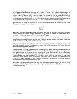 Después de que los registros se hicieron de toda el área, ellos son sumados. Esto se hace a través de
los símbolos de permeabilidad estándar de la gráfica. La primera letra del símbolo representa la
textura del primer pie o de la zona arable, la cual sobre la muestra de nuestro ejemplo es franco
arenoso muy fino (very fine sandy loam, en inglés) y su símbolo es “vfsl”. El siguiente número del
símbolo representa el promedio de 2 pies de suelo con un incremento de 1 a 3 pies de profundidad.
En nuestro ejemplo, este promedio es de 5. El segundo número siguiente del símbolo representa de
nuevo un incremento de 2 pies del suelo, de 5 a 7 pies. El símbolo sería entonces “vfsl 545”.

La profundidad en donde se encuentra la saturación también se anota en el símbolo en la parte
inferior, entonces quedaría para el ejemplo:

                                              vfsl 545
                                              5 1/ 2
Examinando el símbolo de ésta muestra, uno pudiera reconocer un suelo con una superficie franco
arenosa, arenoso en la parte superior e inferior con una banda de material de textura media en el
centro y una profundidad aproximada de nivel freático a 5 ½ pies.

Un mapa del área se prepara con estos símbolos localizados en el plano. Con éste, el diseñador
puede obtener un panorama más claro del área y delimitar algunas partes con posibles problemas.
Este también le da una idea de la estratificación del terreno.

Dado que los símbolos no contienen una gran cantidad de detalles, las áreas problemas son
delimitadas para que posteriormente pueda regresarse a la hoja de registro del suelo o bien al campo
para anotar información más detallada.

El siguiente paso en el diseño, es preparar la hoja de cálculos como la que se muestra en la figura 3.
El promedio de la permeabilidad del suelo se lleva a la hoja de registro, se expresa en pulgadas por
hora, posteriormente se anotan en la hoja de cálculo en forma individual cada pie de profundidad.
Después que se han hecho todos los registros de todas las barrenaciones los números que expresan
la permeabilidad son inspeccionados. Si existieran pocos números muy altos o muy bajos
comparados con la mayoría, estos se desechan. Esto podría ser, por ejemplo, una sencilla capa de
arena en un lugar localizado en una muestra (barrenación), de tomarse en cuenta, afectaría
indebidamente el espaciamiento general del área.

La suma de permeabilidades de toda el área son entonces promediadas sobre la hoja en forma
horizontal y vertical. El promedio vertical indica el promedio de la permeabilidad del área en una
profundidad particular.




Cisneros A. R. 2003                                                                        159
 