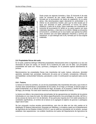 Apuntes de Riego y Drenaje




                                  Suelo propio de regiones húmedas y frías. El horizonte A de este
                                  suelo se compone de dos capas diferentes: la superior está
                                  formada por la acumulación de restos de vegetación, en su parte
                                  aérea, más decompuestos según desciende en profundidad, y la
                                  inferior es de predominio mineral, pero que ha sido lavada por el
                                  agua que atraviesa el perfil, eliminando el humus los óxidos
                                  metálicos y parte de la arcilla. Estos materiales son arrastrados al
                                  horizonte de acumulación B, teñido en su parte superior por esos
                                  materiales retenidos, y más claro en la inferior. Debajo se encuentra
                                  el horizonte C, constituido por la roca madre, que apenas ha sufrido
                                  otros procesos que una ligera alteración mecánica y química por
                                  hidratación, lo que distingue del D (R), formado por la roca original
                                  inalterada.




2.6. Propiedades físicas del suelo.
En el suelo, podemos distinguir diferentes propiedades interactuando entre sí originando a su vez una
diversidad de tipos de suelos, en función de la incidencia de cada una de ellas. Las principales
propiedades del suelo son: físicas, químicas y biológicas. En el presente capítulo abordaremos la
primera.

Mencionaremos las propiedades físicas más importantes del suelo: textura, estructura, densidad
aparente, densidad real, porosidad, distribución de poros por el tamaño, consistencia, infiltración,
permeabilidad, conductividad hidráulica, percolación y color. A continuación se explicará cada una de
ellas.

2.6.1. Textura.
La textura en todos los sentidos, es una de las propiedades más importantes del suelo y que incide en
muchas otras características o propiedades de los suelos. En el riego y el drenaje, la textura juega un
papel fundamental, en el cálculo de láminas de riego, de lavado, en el proyecto y diseño de sistemas
de riego y de drenaje. Por esta razón haremos una descripción amplia de la misma.

La textura se refiere a las proporciones porcentuales de las agrupaciones por tamaños de los granos
individuales en una masa de suelo. Se refiere específicamente a los porcentajes de arcilla, del limo y
de las arenas de menos de 2 mm de diámetro. Si las partículas mayores de 2 mm están presentes en
cantidades significativas, al nombre de la textura se le agregará el adjetivo de gravoso o pedregoso
según sea el caso.

Se han propuesto muchas escalas granulométricas, pero dos de ellas son las más usadas en la
edafología: El Sistema Internacional, propuesto por Atterberg, y el sistema usado por el Departamento
de Agricultura de los Estados Unidos (U.S.D.A.), que en parte es coincidente con el primero, aunque
establece más separaciones. Los análisis mecánicos de suelos del Departamento de Agricultura de


                                                                                                    16
 