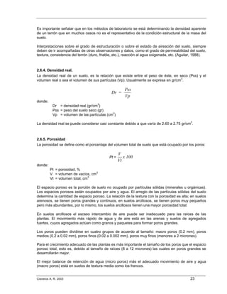 Es importante señalar que en los métodos de laboratorio se está determinando la densidad aparente
de un terrón que en muchos casos no es el representativo de la condición estructural de la masa del
suelo.

Interpretaciones sobre el grado de estructuración o sobre el estado de aireación del suelo, siempre
deben de ir acompañadas de otras observaciones y datos, como el grado de permeabilidad del suelo,
textura, consistencia del terrón (duro, friable, etc.), reacción al agua oxigenada, etc. (Aguilar, 1988).



2.6.4. Densidad real.
La densidad real de un suelo, es la relación que existe entre el peso de éste, en seco (Pss) y el
volumen real o sea el volumen de sus partículas (Vp). Usualmente se expresa en gr/cm3.

                                                       Pss
                                              Dr =
                                                       Vp
donde:
           Dr = densidad real (gr/cm3)
           Pss = peso del suelo seco (gr)
           Vp = volumen de las partículas (cm3)

La densidad real se puede considerar casi constante debido a que varía de 2.60 a 2.75 gr/cm3.



2.6.5. Porosidad
La porosidad se define como el porcentaje del volumen total de suelo que está ocupado por los poros:

                                                    V
                                             Pt =      x 100
                                                    Vt
donde:
         Pt = porosidad, %
         V = volumen de vacíos, cm3
         Vt = volumen total, cm3

El espacio poroso es la porción de suelo no ocupado por partículas sólidas (minerales u orgánicas).
Los espacios porosos están ocupados por aire y agua. El arreglo de las partículas sólidas del suelo
determina la cantidad de espacio poroso. La relación de la textura con la porosidad es alta; en suelos
arenosos, se tienen poros grandes y continuos, en suelos arcillosos, se tienen poros muy pequeños
pero más abundantes, por lo mismo, los suelos arcillosos tienen una mayor porosidad total.

En suelos arcillosos el escaso intercambio de aire puede ser inadecuado para las raíces de las
plantas. El movimiento más rápido de agua y de aire está en las arenas y suelos de agregados
fuertes, cuyos agregados actúan como granos y paquetes para formar poros grandes.

Los poros pueden dividirse en cuatro grupos de acuerdo al tamaño: macro poros (0.2 mm), poros
medios (0.2 a 0.02 mm), poros finos (0.02 a 0.002 mm), poros muy finos (menores a 2 micrones).

Para el crecimiento adecuado de las plantas es más importante el tamaño de los poros que el espacio
poroso total, esto es, debido al tamaño de raíces (8 a 12 micrones) las cuales en poros grandes se
desarrollarán mejor.

El mejor balance de retención de agua (micro poros) más el adecuado movimiento de aire y agua
(macro poros) está en suelos de textura media como los francos.


Cisneros A. R. 2003                                                                            23
 