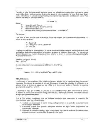 También el valor de la densidad aparente puede ser utilizado para determinar o comparar capas
endurecidas de un suelo, presencia de amorfos, grado de intemperización, el peso de la capa de un
suelo, éste último, es un dato indispensable para expresar algunos datos analíticos en kg/ha. Para
obtener este dato se emplea la fórmula:

                                               P = Da x E x S
donde:
         P     = peso del suelo (ton/ha)
         Da    = densidad aparente (ton/m3 o gr/cm3)
         E     = espesor de la capa (m)
         S     = superficie del suelo (usualmente referida a 1 ha =10000 m2)

Por ejemplo:

Cuál sería el peso de una capa de suelo de 25 cm de espesor con una densidad aparente de 1.3
gr/cm3 en una hectárea?

                 P = Da x E x S
                 P = 1.3 ton/m3 x 0.25 m x 10000 m2
                 P = 3250 ton.

La aplicación práctica de este resultado, es que si nosotros quisiéramos saber aproximadamente, qué
cantidad de algún elemento nutritivo tenemos en un suelo, lo podemos determinar. Por ejemplo, se
determinó que en una muestra de suelo del caso anterior se tienen 15 ppm de potasio ¿cuántos kg/ha
de potasio tendríamos?

Sabemos que 1 ppm = 1 mg
Da = 1.3 gr/cm3

El peso del suelo en una hectárea es de 3250 ton = 3.25 x 106 kg

Entonces:

              Potasio = (3.25 x 106 kg) x (15 x10-6 kg) = 48.75 kg/ha



2.6.6. Infiltración.
La infiltración es una propiedad física muy importante en relación con el manejo del agua de riego en
los suelos. Se refiere a la velocidad de entrada del agua en el suelo. La velocidad de infiltración es la
relación entre la lámina de agua que se infiltra y el tiempo que tarda en hacerlo, se expresa
generalmente en cm/hr o cm/min.

La cantidad de agua que se infiltra en un suelo en una unidad de tiempo, bajo condiciones de campo,
es máxima al comenzar la aplicación del agua en el suelo y disminuye conforme aumenta la cantidad
de agua que ya ha entrado en él.

Ortiz y Ortiz (1980), mencionan que los factores principales que determinan la magnitud del
movimiento del agua por infiltración son:
       1. Textura. Los porcentajes de arena, limo y arcilla presentes en el suelo. En un suelo arenoso
          se favorece la infiltración.
       2. Estructura. Suelos con grandes agregados estables en agua tienen proporciones de
          infiltraciones más altas.
       3. Cantidad de materia orgánica. Altas proporciones de materia orgánica sin descomponer
          propician que una mayor cantidad de agua entre al suelo.



Cisneros A. R. 2003                                                                            25
 