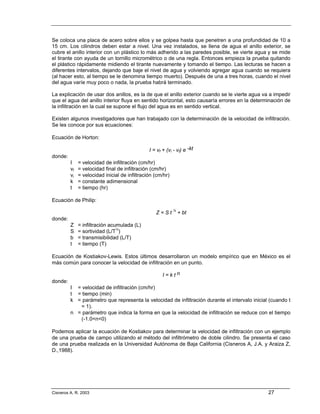 Se coloca una placa de acero sobre ellos y se golpea hasta que penetren a una profundidad de 10 a
15 cm. Los cilindros deben estar a nivel. Una vez instalados, se llena de agua el anillo exterior, se
cubre el anillo interior con un plástico lo más adherido a las paredes posible, se vierte agua y se mide
el tirante con ayuda de un tornillo micrométrico o de una regla. Entonces empieza la prueba quitando
el plástico rápidamente midiendo el tirante nuevamente y tomando el tiempo. Las lecturas se hacen a
diferentes intervalos, dejando que baje el nivel de agua y volviendo agregar agua cuando se requiera
(al hacer esto, al tiempo se le denomina tiempo muerto). Después de una a tres horas, cuando el nivel
del agua varíe muy poco o nada, la prueba habrá terminado.

La explicación de usar dos anillos, es la de que el anillo exterior cuando se le vierte agua va a impedir
que el agua del anillo interior fluya en sentido horizontal, esto causaría errores en la determinación de
la infiltración en la cual se supone el flujo del agua es en sentido vertical.

Existen algunos investigadores que han trabajado con la determinación de la velocidad de infiltración.
Se les conoce por sus ecuaciones:

Ecuación de Horton:

                                               I = vf + (vi - vf) e -kt
donde:
         I    = velocidad de infiltración (cm/hr)
         vf   = velocidad final de infiltración (cm/hr)
         vi   = velocidad inicial de infiltración (cm/hr)
         k    = constante adimensional
         t    = tiempo (hr)

Ecuación de Philip:

                                                  Z = S t ½ + bt
donde:
         Z    = infiltración acumulada (L)
         S    = sortividad (L/T½)
         b    = transmisibilidad (L/T)
         t    = tiempo (T)

Ecuación de Kostiakov-Lewis. Estos últimos desarrollaron un modelo empírico que en México es el
más común para conocer la velocidad de infiltración en un punto.

                                                      I=ktn
donde:
         I = velocidad de infiltración (cm/hr)
         t = tiempo (min)
         k = parámetro que representa la velocidad de infiltración durante el intervalo inicial (cuando t
            = 1).
         n = parámetro que indica la forma en que la velocidad de infiltración se reduce con el tiempo
            (-1.0<n<0)

Podemos aplicar la ecuación de Kostiakov para determinar la velocidad de infiltración con un ejemplo
de una prueba de campo utilizando el método del infiltrómetro de doble cilindro. Se presenta el caso
de una prueba realizada en la Universidad Autónoma de Baja California (Cisneros A, J.A. y Araiza Z,
D.,1988).




Cisneros A. R. 2003                                                                            27
 