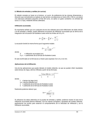 b. Método de entradas y salidas (en surcos).

El método consiste en hacer en el terreno, un surco, de preferencia de las mismas dimensiones y
dirección que normalmente se realizan en ese terreno, se selecciona un tramo (50 a 100 m), se coloca
una estructura aforadora pequeña al final del surco, se aplica un gasto constante a la entrada del
surco (1 a 3 lps), mediante sifones calibrados.


Infiltración acumulada.

Es importante señalar que con cualquiera de los dos métodos sea el del infiltrómetro de doble cilindro
o el de entradas y salidas, puede obtenerse la ecuación de infiltración acumulada que se deriva de la
integración de la ecuación de Kostiakov-Lewis entre los límites de t=0 y t=t.

                                                t               t              kt n+1
                                       Z=   ∫
                                            0
                                                    Idt =   ∫
                                                            0
                                                                    kt n =
                                                                               n+1

La ecuación tendrá la misma forma que el siguiente modelo:

                                                         k                   n+1
                                            Z=                 t
                                                     (n + 1)60
donde:
         Z     = infiltración acumulada (cm)
         k y n = coeficientes de la fórmula de Kostiakov-Lewis

El valor de 60 dado en la fórmula es un factor para expresar Z en cm y t en min.


Aplicaciones de la Infiltración.

Una de las aplicaciones que puede dársele al modelo obtenido, es que se pueden inferir resultados
sobre tiempo de riego y lámina infiltrada a partir de las fórmulas:

                                                                               1/ (n + 1)
                                          ⎡ (La) (60) (n + 1) ⎤
                                       t= ⎢                   ⎥
                                          ⎣        k          ⎦
donde:
         t    = tiempo de riego (min)
         La   = lámina infiltrada (cm)
         n    = coeficiente de la fórmula de Kostiakov-Lewis
         k    = coeficiente de la fórmula de Kostiakov-Lewis

finalmente podemos deducir que:
                                                        t n +1
                                                La =
                                                     (60)(n + 1)
                                                          k
Si utilizamos los datos obtenidos en la prueba de entradas y salidas, podemos ilustrar el caso de la
infiltración acumulada (lámina infiltrada). Con los valores corregidos y ajustados del modelo obtenido,
graficaremos los puntos para observar el comportamiento de la velocidad de infiltración y de la
infiltración acumulada.



Cisneros A. R. 2003                                                                          33
 