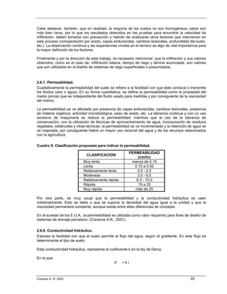 Cabe destacar, también, que en realidad, la mayoría de los suelos no son homogéneos, estos son
más bien raros, por lo que los resultados obtenidos en las pruebas para encontrar la velocidad de
infiltración, deben tomarse con precaución y habrán de analizarse otros factores que intervienen en
este proceso (compactación por arado, capas endurecidas, cambios texturales, profundidad del suelo,
etc.). La observación continua y las experiencias vividas en el terreno es algo de vital importancia para
la mayor definición de los factores.

Finalmente y por la dirección de este trabajo, es necesario mencionar, que la infiltración y sus valores
obtenidos, como es el caso de: infiltración básica, tiempo de riego y lámina acumulada, son valores
que son utilizados en el diseño de sistemas de riego superficiales o presurizados.



2.6.7. Permeabilidad.
Cualitativamente la permeabilidad del suelo se refiere a la facilidad con que éste conduce o transmite
los fluidos (aire o agua). En su forma cuantitativa, se define la permeabilidad como la propiedad del
medio poroso que es independiente del fluido usado para medirlas y por consiguiente de la viscosidad
del mismo.

La permeabilidad se ve afectada por presencia de capas endurecidas, cambios texturales, presencia
de materia orgánica, actividad microbiológica, paso de arado, etc. La labranza continua y con un uso
excesivo de maquinaria se reduce la permeabilidad, mientras que el uso de la labranza de
conservación, con la utilización de técnicas de aprovechamiento de agua, incorporación de residuos
vegetales, estiércoles y otras técnicas, la permeabilidad se ve incrementada y la retención de agua se
ve mejorada, por consiguiente habrá un mayor uso racional del agua y de los recursos relacionados
con la agricultura.

Cuadro 9. Clasificación propuesta para indicar la permeabilidad.
                                                          PERMEABILIDAD
                               CLASIFICACION
                                                              (cm/hr)
                             Muy lenta                     menos de 0.15
                             Lenta                          0.15 a 0.50
                             Relativamente lenta              0.5 - 2.0
                             Moderada                         2.0 - 6.5
                             Relativamente rápida            6.5 - 15.0
                             Rápida                           15 a 25
                             Muy rápida                      más de 25

Por otra parte, es muy usual que la permeabilidad y la conductividad hidráulica se usen
indistintamente. Esto se debe a que se supone la densidad del agua igual a la unidad y que la
viscosidad permanece constante, aunque existe entre ellas diferencias de concepto.

En el sureste de los E.U.A., la permeabilidad es utilizada como valor requerido para fines de diseño de
sistemas de drenaje parcelario. (Cisneros A.R., 2001).

2.6.8. Conductividad hidráulica.
Expresa la facilidad con que el suelo permite el flujo del agua, según el gradiente. En este flujo es
determinante el tipo de suelo.

Esta conductividad hidráulica, representa el coeficiente k en la ley de Darcy:

En la que:
                                                V   =ki



Cisneros A. R. 2003                                                                            35
 
