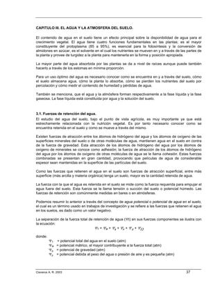 CAPITULO III. EL AGUA Y LA ATMOSFERA DEL SUELO.

El contenido de agua en el suelo tiene un efecto principal sobre la disponibilidad de agua para el
crecimiento vegetal. El agua tiene cuatro funciones fundamentales en las plantas: es el mayor
constituyente del protoplasma (85 a 95%), es esencial para la fotosíntesis y la conversión de
almidones en azúcar, es el solvente en el cual los nutrientes se mueven en y a través de las partes de
la planta y provee de turgidez a la planta para mantenerla en la forma y posición apropiada.

La mayor parte del agua absorbida por las plantas se da a nivel de raíces aunque puede también
hacerlo a través de los estomas en mínima proporción.

Para un uso óptimo del agua es necesario conocer como se encuentra en y a través del suelo, cómo
el suelo almacena agua, cómo la planta lo absorbe, cómo se pierden los nutrientes del suelo por
percolación y cómo medir el contenido de humedad y pérdidas de agua.

También se menciona, que el agua y la atmósfera forman respectivamente a la fase líquida y la fase
gaseosa. La fase líquida está constituida por agua y la solución del suelo.



3.1. Fuerzas de retención del agua.
El estudio del agua del suelo, bajo el punto de vista agrícola, es muy importante ya que está
estrechamente relacionada con la nutrición vegetal. Es por tanto necesario conocer como se
encuentra retenida en el suelo y como se mueve a través del mismo.

Existen fuerzas de atracción entre los átomos de hidrógeno del agua y los átomos de oxígeno de las
superficies minerales del suelo o de otras moléculas de agua, mantienen agua en el suelo en contra
de la fuerza de gravedad. Esta atracción de los átomos de hidrógeno del agua por los átomos de
oxígeno de minerales se conoce como adhesión; la fuerza de atracción de los átomos de hidrógeno
del agua por los átomos de oxígeno de otras moléculas de agua se le llama cohesión. Estas fuerzas
combinadas se presentan en gran cantidad, provocando que películas de agua de considerable
espesor sean mantenidas en la superficie de las partículas del suelo.

Como las fuerzas que retienen el agua en el suelo son fuerzas de atracción superficial, entre más
superficie (más arcilla y materia orgánica) tenga un suelo, mayor es la cantidad retenida de agua.

La fuerza con la que el agua es retenida en el suelo se mide como la fuerza requerida para empujar el
agua fuera del suelo. Esta fuerza se le llama tensión o succión del suelo o potencial húmedo. Las
fuerzas de retención son comúnmente medidas en bares o en atmósferas.

Podemos resumir lo anterior a través del concepto de agua potencial o potencial de agua en el suelo,
el cual es un término usado en trabajos de investigación y se refiere a las fuerzas que retienen el agua
en los suelos, es dado como un valor negativo.

La separación de la fuerza total de retención de agua (Ψt) en sus fuerzas componentes se ilustra con
la ecuación:
                                    ΨT = ΨM + Ψg + Ψp + Ψπ + ΨΩ

donde:
         ΨT    = potencial total del agua en el suelo (atm)
         ΨM    = potencial mátrico, el mayor contribuyente a la fuerza total (atm)
         Ψg    = potencial de gravedad (atm)
         Ψp    = potencial debida al peso del agua o presión de aire y es pequeña (atm)



Cisneros A. R. 2003                                                                           37
 