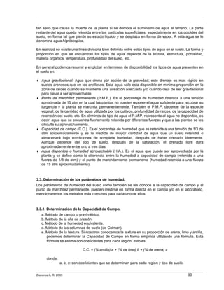 tan seco que causa la muerte de la planta si se demora el suministro de agua al terreno. La parte
restante del agua queda retenida entre las partículas superficiales, especialmente en los coloides del
suelo, en forma tal que pierde su estado líquido y se desplaza en forma de vapor. A esta agua se le
denomina agua higróscopica.

En realidad no existe una línea divisoria bien definida entre estos tipos de agua en el suelo. La forma y
proporción en que se encuentran los tipos de agua depende de la textura, estructura, porosidad,
materia orgánica, temperatura, profundidad del suelo, etc.

En general podemos resumir y englobar en términos de disponibilidad los tipos de agua presentes en
el suelo en:

♦ Agua gravitacional. Agua que drena por acción de la gravedad; este drenaje es más rápido en
  suelos arenosos que en los arcillosos. Esta agua sólo esta disponible en mínima proporción en la
  zona de raíces cuando se mantiene una aireación adecuada y/o cuando deja de ser gravitacional
  para pasar a ser aprovechable.
♦ Punto de marchitez permanente (P.M.P.). Es el porcentaje de humedad retenida a una tensión
  aproximada de 15 atm en la cual las plantas no pueden reponer el agua suficiente para recobrar su
  turgencia y la planta se marchita permanentemente. También el P.M.P. depende de la especie
  vegetal, de la cantidad de agua utilizada por los cultivos, profundidad de raíces, de la capacidad de
  retención del suelo, etc. En términos de tipo de agua el P.M.P. representa al agua no disponible, es
  decir, agua que se encuentra fuertemente retenida por diferentes fuerzas y que a las plantas se les
  dificulta su aprovechamiento.
♦ Capacidad de campo (C.C.). Es el porcentaje de humedad que es retenida a una tensión de 1/3 de
  atm aproximadamente y es la medida de mayor cantidad de agua que un suelo retendrá o
  almacenará bajo condiciones de completa humedad, después de haber drenado libremente.
  Aunque depende del tipo de suelo, después de la saturación, el drenado libre dura
  aproximadamente entre uno a tres días.
♦ Agua disponible o humedad aprovechable (H.A.). Es el agua que puede ser aprovechada por la
  planta y se define como la diferencia entre la humedad a capacidad de campo (retenida a una
  fuerza de 1/3 de atm) y el punto de marchitamiento permanente (humedad retenida a una fuerza
  de 15 atm aproximadamente).



3.3. Determinación de los parámetros de humedad.
Los parámetros de humedad del suelo como también se les conoce a la capacidad de campo y al
punto de marchitez permanente, pueden medirse en forma directa en el campo y/o en el laboratorio,
mencionaremos los métodos más comunes para cada uno de ellos:



3.3.1. Determinación de la Capacidad de Campo.
   a. Método de campo o gravimétrico.
   b. Método de la olla de presión.
   c. Método de la humedad equivalente.
   d. Método de las columnas de suelo (de Colman).
   e. Método de la textura. Si nosotros conocemos la textura en su proporción de arena, limo y arcilla,
       podemos determinar la Capacidad de Campo en forma empírica utilizando una fórmula. Esta
       fórmula se estima con coeficientes para cada región, esto es:

                              C.C. = (% arcilla) a + (% de limo) b + (% de arena) c

       donde:
                a, b, c: son coeficientes que se determinan para cada región y tipo de suelo.


Cisneros A. R. 2003                                                                             39
 