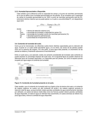 3.3.3. Humedad Aprovechable o Disponible.
   Cabe señalar que la diferencia entre la capacidad de campo y el punto de marchitez permanente
   es lo que se define como humedad aprovechable por las plantas. Si se considera que a capacidad
   de campo la humedad aprovechable es de 100% a punto de marchitez permanente será de 0%,
   entonces la lámina máxima que se puede aplicar a un suelo a una profundidad Pr, sin desperdiciar
   agua será:

                                           (Pscc − Pspmp) x Da x Pr
                                    Lr =
                                                     100
   donde:
       Lr             = lámina de retención máxima (cm)
       Pscc           = porcentaje de humedad a capacidad de campo (%)
       Pspmp          = porcentaje de humedad a punto de marchitez permanente (%)
       Da             = densidad aparente (adimensional)
       Pr             = profundidad de enraizamiento (cm)



3.4. Contenido de humedad del suelo.
Como ya se ha mencionado, los diferentes suelos tienen distintas capacidades para la retención del
agua. Cuando en un suelo existe abundante agua y no se drena, las raíces de las plantas pueden
morir por la carencia del oxígeno. Por otra parte, si poca agua está presente, el crecimiento de las
plantas se detiene y finalmente sobreviene el marchitamiento.

Entre un suelo seco y uno saturado, existe una variación considerable de humedad; este contenido se
puede expresar en porcentaje respecto del suelo seco. En la siguiente figura se pueden observar los
diferentes tipos de humedad disponible o no disponible para las plantas, así como el espacio poroso
ocupado por agua según el contenido de humedad:




Figura 13. Contenido de humedad presente en el suelo.

Cabe resaltar, que el contenido de humedad está muy ligado al tipo de textura del suelo y al contenido
de materia orgánica: en suelos con alto contenido de arcilla y de materia orgánica aumenta la
retención total de agua, aunque también origina grandes cantidades de agua estrechamente retenidas
por adhesión, en suelos de textura media tales como los francos pueden retener grandes cantidades
de agua disponible, en estos el agua es retenida más suavemente, en suelos arenosos se retiene muy
poca agua total y menos la cantidad de agua disponible.




Cisneros A. R. 2003                                                                         41
 