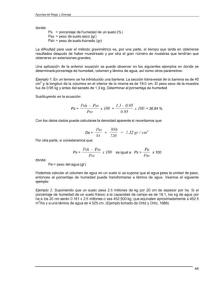 Apuntes de Riego y Drenaje



donde:
         Ps = porcentaje de humedad de un suelo (%)
         Pss = peso de suelo seco (gr)
         Psh = peso de suelo húmedo (gr)

La dificultad para usar el método gravimétrico es, por una parte, el tiempo que tarda en obtenerse
resultados después de haber muestreado y por otra el gran número de muestras que tendrían que
obtenerse en extensiones grandes.

Una aplicación de la anterior ecuación se puede observar en los siguientes ejemplos en donde se
determinará porcentaje de humedad, volumen y lámina de agua, así como otros parámetros:

Ejemplo 1. En un terreno se ha introducido una barrena. La sección transversal de la barrena es de 40
cm2 y la longitud de la columna en el interior de la misma es de 18.0 cm. El peso seco de la muestra
fue de 0.95 kg y antes del secado de 1.3 kg. Determinar el porcentaje de humedad.

Sustituyendo en la ecuación:

                                    Psh - Pss         1.3 - 0.95
                         Ps =                 x 100 =            x 100 = 36.84 %.
                                       Pss               0.95

Con los datos dados puede calcularse la densidad aparente si recordamos que:

                                             Pss   950
                                      Da =       =     = 1.32 gr / cm3
                                             Vt    720
Por otra parte, si consideramos que:

                                     Psh - Pss                       Pa
                             Ps =              x 100 es igual a Ps =     x 100
                                        Pss                          Pss
donde:
         Pa = peso del agua (gr)

Podemos calcular el volumen de agua en un suelo si se supone que el agua pesa la unidad de peso,
entonces el porcentaje de humedad puede transformarse a lámina de agua. Veamos el siguiente
ejemplo:

Ejemplo 2. Suponiendo que un suelo pesa 2.5 millones de kg por 20 cm de espesor por ha. Si el
porcentaje de humedad de un suelo franco a la capacidad de campo es de 18.1, los kg de agua por
ha a los 20 cm serán 0.181 x 2.5 millones o sea 452,500 kg, que equivalen aproximadamente a 452.5
m3/ha y a una lámina de agua de 4.525 cm. (Ejemplo tomado de Ortiz y Ortiz, 1988).




                                                                                                  44
 