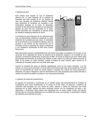 Apuntes de Riego y Drenaje



2. Bloques de yeso.

Este método está basado en que la resistencia
eléctrica de un suelo depende de la cantidad de
humedad que haya entrado en él. Los bloques de
yeso son sensores de resistencia eléctrica usados
para determinar el contenido de humedad a una
profundidad deseada en el suelo. El dispositivo
consiste en dos electrodos colocados en dos pequeño
bloques de yeso que son enterrados en el suelo.
Ambos electrodos van conectados al aparato donde
es medida la resistencia eléctrica en ohms.

Los bloques de yeso requieren de ser calibrados para
que una determinada resistencia represente un cierto
contenido de humedad para ese suelo. Al calibrarlos
se ha encontrado que la resistencia eléctrica varía de
acuerdo a una función de tipo exponencial con la
humedad, donde la capacidad de campo corresponde
a una resistencia aproximada de 600 ohms (marca
Bouyoucos).

Este instrumento requiere considerablemente más tiempo para llegar al equilibrio con el suelo. en las
cercanías de la capacidad de campo la variación de la resistencia respecto a la humedad es muy
pequeña, aumentando súbitamente al acercarse el PMP, de donde se deduce que para valores altos
de humedad aprovechable, la exactitud del método es baja, siendo muy alta para valores cercanos al
PMP. Si se tuviere un cultivo sensible, cuando el bloque de yeso muestra algún cambio en el
contenido de humedad, podría ser muy tarde para regar.

Cuando la humedad del suelo es agotada rápidamente, como en los suelos arenosos, o en los
cultivos con raíces poco profundas, el uso de este instrumento puede traer serios problemas. Por esta
razón se recomienda ser usado en suelos medios o pesados con cultivos de raíces profundas o
tolerantes a la sequía. Respecto a esto los tensiómetros son más apropiados para suelos arenosos a
medios con cultivos sensibles a la sequía o con raíces poco profundas.


3. Aspersor de neutrones (neutrómetro).

El aspersor de neutrones o neutrómetro es un método usado más frecuentemente en trabajos de
investigación para medir directamente en el campo la Et del cultivo. El aspersor o dispersor de
neutrones está equipado con una fuente de poder, detector y fuente de neutrones que emite
neutrones en el suelo, algunos de estos neutrones chocan con los hidrógenos del agua y son
deflectados, y finalmente, estos últimos son registrados por un sensor digital. Existe una relación
directa entre los neutrones deflectados y la humedad del suelo, sin embargo, el neutrómetro necesita
ser calibrado para cada tipo de suelo.




                                                                                                  46
 