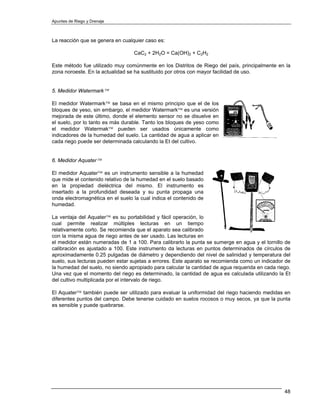 Apuntes de Riego y Drenaje



La reacción que se genera en cualquier caso es:

                                  CaC2 + 2H2O = Ca(OH)2 + C2H2

Este método fue utilizado muy comúnmente en los Distritos de Riego del país, principalmente en la
zona noroeste. En la actualidad se ha sustituido por otros con mayor facilidad de uso.


5. Medidor Watermark™

El medidor Watermark™ se basa en el mismo principio que el de los
bloques de yeso, sin embargo, el medidor Watermark™ es una versión
mejorada de este último, donde el elemento sensor no se disuelve en
el suelo, por lo tanto es más durable. Tanto los bloques de yeso como
el medidor Watermak™ pueden ser usados únicamente como
indicadores de la humedad del suelo. La cantidad de agua a aplicar en
cada riego puede ser determinada calculando la Et del cultivo.


6. Medidor Aquater™

El medidor Aquater™ es un instrumento sensible a la humedad
que mide el contenido relativo de la humedad en el suelo basado
en la propiedad dieléctrica del mismo. El instrumento es
insertado a la profundidad deseada y su punta propaga una
onda electromagnética en el suelo la cual indica el contenido de
humedad.

La ventaja del Aquater™ es su portabilidad y fácil operación, lo
cual permite realizar múltiples lecturas en un tiempo
relativamente corto. Se recomienda que el aparato sea calibrado
con la misma agua de riego antes de ser usado. Las lecturas en
el medidor están numeradas de 1 a 100. Para calibrarlo la punta se sumerge en agua y el tornillo de
calibración es ajustado a 100. Este instrumento da lecturas en puntos determinados de círculos de
aproximadamente 0.25 pulgadas de diámetro y dependiendo del nivel de salinidad y temperatura del
suelo, sus lecturas pueden estar sujetas a errores. Este aparato se recomienda como un indicador de
la humedad del suelo, no siendo apropiado para calcular la cantidad de agua requerida en cada riego.
Una vez que el momento del riego es determinado, la cantidad de agua es calculada utilizando la Et
del cultivo multiplicada por el intervalo de riego.

El Aquater™ también puede ser utilizado para evaluar la uniformidad del riego haciendo medidas en
diferentes puntos del campo. Debe tenerse cuidado en suelos rocosos o muy secos, ya que la punta
es sensible y puede quebrarse.




                                                                                                 48
 