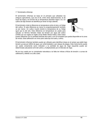 7. Termómetro infrarrojo.

El termómetro infrarrojo se basa en el principio que utilizaban los
antiguos agricultores, que era el de, entre otras observaciones, la de
tocar las hojas y en función de su temperatura decidían regar o no. Un
cultivo de bajo tensión se identifica por tener la hoja caliente.

El termómetro mide la diferencia en temperatura entre el aire y el follaje
del cultivo. Si esta diferencia es menor la evapotranspiración también
va ser menor. Un cultivo muerto tendrá la temperatura de su follaje
igual que la del aire. Esta diferencia en temperatura es usada para
calcular un término llamado índice de tensión por agua del cultivo
(CWSI) por sus siglas en inglés (Crop Water Stress Index). Este índice
puede calibrarse con la cantidad extraída del suelo o con la humedad que queda disponible en la zona
de raíces. Esta calibración es única para cada tipo de suelo y cultivo.

El termómetro infrarrojo también puede ser utilizado para identificar áreas en el campo que estén bajo
tensión ya sea por déficit de agua, por enfermedades o por ataque de plagas. Este instrumento puede
ser usado únicamente como indicador y la cantidad de agua de riego requerida puede ser
determinada calculando la Et del cultivo y multiplicándolo por el intervalo de riego.

No es muy usado por su complicada naturaleza a la falta de índices críticos de tensión o curvas de
calibración y debido a su alto costo.




Cisneros A. R. 2003                                                                         49
 