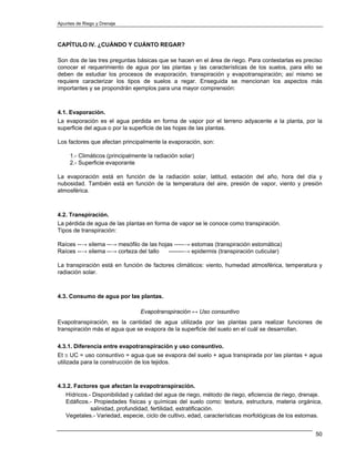 Apuntes de Riego y Drenaje



CAPÍTULO IV. ¿CUÁNDO Y CUÁNTO REGAR?

Son dos de las tres preguntas básicas que se hacen en el área de riego. Para contestarlas es preciso
conocer el requerimiento de agua por las plantas y las características de los suelos, para ello se
deben de estudiar los procesos de evaporación, transpiración y evapotranspiración; así mismo se
requiere caracterizar los tipos de suelos a regar. Enseguida se mencionan los aspectos más
importantes y se propondrán ejemplos para una mayor comprensión:



4.1. Evaporación.
La evaporación es el agua perdida en forma de vapor por el terreno adyacente a la planta, por la
superficie del agua o por la superficie de las hojas de las plantas.

Los factores que afectan principalmente la evaporación, son:

     1.- Climáticos (principalmente la radiación solar)
     2.- Superficie evaporante

La evaporación está en función de la radiación solar, latitud, estación del año, hora del día y
nubosidad. También está en función de la temperatura del aire, presión de vapor, viento y presión
atmosférica.



4.2. Transpiración.
La pérdida de agua de las plantas en forma de vapor se le conoce como transpiración.
Tipos de transpiración:

Raíces --→ xilema --→ mesófilo de las hojas -----→ estomas (transpiración estomática)
Raíces --→ xilema --→ corteza del tallo   --------→ epidermis (transpiración cuticular)

La transpiración está en función de factores climáticos: viento, humedad atmosférica, temperatura y
radiación solar.



4.3. Consumo de agua por las plantas.

                                 Evapotranspiración ↔ Uso consuntivo
Evapotranspiración, es la cantidad de agua utilizada por las plantas para realizar funciones de
transpiración más el agua que se evapora de la superficie del suelo en el cuál se desarrollan.

4.3.1. Diferencia entre evapotranspiración y uso consuntivo.
Et ≅ UC = uso consuntivo = agua que se evapora del suelo + agua transpirada por las plantas + agua
utilizada para la construcción de los tejidos.



4.3.2. Factores que afectan la evapotranspiración.
   Hídricos.- Disponibilidad y calidad del agua de riego, método de riego, eficiencia de riego, drenaje.
   Edáficos.- Propiedades físicas y químicas del suelo como: textura, estructura, materia orgánica,
             salinidad, profundidad, fertilidad, estratificación.
   Vegetales.- Variedad, especie, ciclo de cultivo, edad, características morfológicas de los estomas.


                                                                                                     50
 
