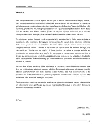 Apuntes de Riego y Drenaje



PRÓLOGO.



Este trabajo tiene como principal objetivo ser una guía de estudio de la materia de Riego y Drenaje,
para todos los estudiantes de Ingeniería que tengan alguna relación con los aspectos de riego en la
agricultura, pero principalmente para los alumnos de la carrera de Ingeniero Topógrafo Hidrólogo y de
Ingeniero Agroindustrial del Área Agrogeodésica que son a quienes se imparte la materia dentro de su
plan de estudios. Este trabajo, también puede ser útil para aquellos interesados en la consulta
bibliográfica en el área de Irrigación de la Maestría en Hidrosistemas de esta misma Facultad.

En este trabajo, se trata de reunir lo más importante de los aspectos básicos de los suelos agrícolas y
su aplicación a las condiciones de riego y de drenaje agrícola. Un capítulo de las relaciones existentes
de los suelos y su interacción con los factores climáticos, hídricos y con las plantas, para llevar a cabo
una producción de cultivos. También se ha añadido un capítulo sobre los métodos de riego, sus
características y los factores de diseño. El último capítulo, se refiere al drenaje agrícola, su
importancia, sus características y su diseño. En los anexos se han agregado aspectos de riego y
drenaje que son experiencias o metodologías poco comunes, pero que se han utilizado en el sudoeste
de los Estados Unidos de Norteamérica y que un servidor tuvo la oportunidad de conocer durante sus
estudios de Maestría.

Es importante señalar, que se ha tratado de recopilar la información más importante generada en esta
área por varios autores, añadiendo aspectos prácticos. Es necesario aclarar que este trabajo pretende
adecuar y complementar otros textos escritos en esta materia, pero más específicamente, la de
presentar una visión general del riego y el drenaje agrícola a los estudiantes, sobre los aspectos más
importantes de la aplicación del riego a los cultivos.

Finalmente quiero mencionar que a todos aquellos que quieran introducirse de manera más detallada
en esta materia, tendrá por fuerza, que revisar muchos otros libros que se encuentran de manera
específica en librerías o bibliotecas.




El Autor



                                                                                       Octubre del 2003.



                                                                                               Rev. 2005



                                                                                                        vi
 