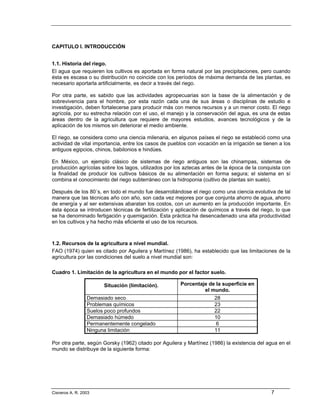 CAPITULO I. INTRODUCCIÓN


1.1. Historia del riego.
El agua que requieren los cultivos es aportada en forma natural por las precipitaciones, pero cuando
ésta es escasa o su distribución no coincide con los períodos de máxima demanda de las plantas, es
necesario aportarla artificialmente, es decir a través del riego.

Por otra parte, es sabido que las actividades agropecuarias son la base de la alimentación y de
sobrevivencia para el hombre, por esta razón cada una de sus áreas o disciplinas de estudio e
investigación, deben fortalecerse para producir más con menos recursos y a un menor costo. El riego
agrícola, por su estrecha relación con el uso, el manejo y la conservación del agua, es una de estas
áreas dentro de la agricultura que requiere de mayores estudios, avances tecnológicos y de la
aplicación de los mismos sin deteriorar el medio ambiente.

El riego, se considera como una ciencia milenaria, en algunos países el riego se estableció como una
actividad de vital importancia, entre los casos de pueblos con vocación en la irrigación se tienen a los
antiguos egipcios, chinos, babilonios e hindúes.

En México, un ejemplo clásico de sistemas de riego antiguos son las chinampas, sistemas de
producción agrícolas sobre los lagos, utilizados por los aztecas antes de la época de la conquista con
la finalidad de producir los cultivos básicos de su alimentación en forma segura; el sistema en sí
combina el conocimiento del riego subterráneo con la hidroponia (cultivo de plantas sin suelo).

Después de los 80´s, en todo el mundo fue desarrollándose el riego como una ciencia evolutiva de tal
manera que las técnicas año con año, son cada vez mejores por que conjunta ahorro de agua, ahorro
de energía y al ser extensivas abaratan los costos, con un aumento en la producción importante. En
ésta época se introducen técnicas de fertilización y aplicación de químicos a través del riego, lo que
se ha denominado fertigación y quemigación. Esta práctica ha desencadenado una alta productividad
en los cultivos y ha hecho más eficiente el uso de los recursos.



1.2. Recursos de la agricultura a nivel mundial.
FAO (1974) quien es citado por Aguilera y Martínez (1986), ha establecido que las limitaciones de la
agricultura por las condiciones del suelo a nivel mundial son:

Cuadro 1. Limitación de la agricultura en el mundo por el factor suelo.

                       Situación (limitación).          Porcentaje de la superficie en
                                                                 el mundo.
                 Demasiado seco                                       28
                 Problemas químicos                                   23
                 Suelos poco profundos                                22
                 Demasiado húmedo                                     10
                 Permanentemente congelado                             6
                 Ninguna limitación                                   11

Por otra parte, según Gorsky (1962) citado por Aguilera y Martínez (1986) la existencia del agua en el
mundo se distribuye de la siguiente forma:




Cisneros A. R. 2003                                                                            7
 