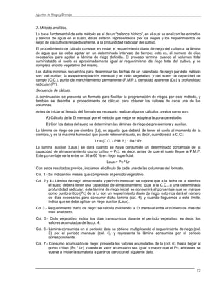 Apuntes de Riego y Drenaje



2. Método analítico.
La base fundamental de este método es el de un “balance hídrico”, en el cual se analizan las entradas
y salidas de agua en el suelo, éstas estarán representadas por los riegos y los requerimientos de
riego de los cultivos respectivamente, a la profundidad radicular del cultivo.
El procedimiento de cálculo consiste en restar el requerimiento diario de riego del cultivo a la lámina
de agua que se debe agotar en un determinado intervalo de tiempo; esto es, el número de días
necesarios para agotar la lámina de riego definida. El proceso termina cuando el volumen total
suministrado al suelo es aproximadamente igual al requerimiento de riego total del cultivo, y se
completa el ciclo vegetativo del mismo.
Los datos mínimos requeridos para determinar las fechas de un calendario de riego por éste método
son: del cultivo; la evapotranspiración mensual y el ciclo vegetativo, y del suelo; la capacidad de
campo (C.C.), punto de marchitamiento permanente (P.M.P.), densidad aparente (Da) y profundidad
radicular (Pr).
Secuencia de cálculo.
A continuación se presenta un formato para facilitar la programación de riegos por este método, y
también se describe el procedimiento de cálculo para obtener los valores de cada una de las
columnas.
Antes de iniciar al llenado del formato es necesario realizar algunos cálculos previos como son:
       A) Cálculo de la Et mensual por el método que mejor se adapte a la zona de estudio.
       B) Con los datos del suelo se determinan las láminas de riego de pre-siembra y auxiliar.
La lámina de riego de pre-siembra (Lr), es aquella que deberá de tener el suelo al momento de la
siembra, y es la máxima humedad que puede retener el suelo, es decir, cuando está a C.C.:
                                     Lr = (C.C. - P.M.P.) * Da * Pr
La lámina auxiliar (Laux.) se dará cuando se haya consumido un determinado porcentaje de la
capacidad de almacenamiento (punto crítico = Pc), es decir, antes de que el suelo llegue a P.M.P.
Este porcentaje varía entre un 30 a 60 % en riego superficial:
                                            Laux.= Pc * Lr
Con estos resultados previos, iniciamos el cálculo de cada una de las columnas del formato.
Col. 1.- Se indican los meses que comprende el periodo vegetativo.
Col. 2 y 4.- Lámina de riego almacenada y período mensual: se supone que a la fecha de la siembra
        el suelo deberá tener una capacidad de almacenamiento igual a la C.C., a una determinada
        profundidad radicular, ésta lámina de riego inicial se consumirá al porcentaje que se marque
        como punto crítico (Pc) de la Lr con un requerimiento diario de riego, esto nos dará el número
        de días necesarios para consumir dicha lámina (col. 4), y cuando lleguemos a este límite,
        indica que se debe aplicar un riego auxiliar (Laux).
Col 3.- Requerimiento diario de riego: se calcula dividiendo la Et mensual entre el número de días del
        mes analizado.
Col. 5.- Ciclo vegetativo: indica los días transcurridos durante el período vegetativo, es decir, los
        valores acumulados de la col. 4.
Col. 6.- Lámina consumida en el período: ésta se obtiene multiplicando el requerimiento de riego (col.
         3) por el período mensual (col. 4), y representa la lámina consumida por el periodo
         correspondiente.
Col. 7.- Consumo acumulado de riego: presenta los valores acumulados de la (col. 6), hasta llegar al
         punto crítico (Pc * Lr), cuando el valor acumulado sea igual o mayor que el Pc, entonces se
         vuelve a iniciar la sumatoria a partir de cero con el siguiente dato.




                                                                                                    72
 