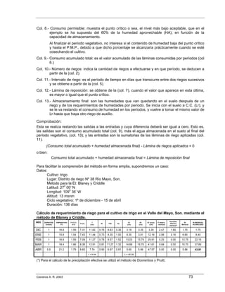 Col. 8.- Consumo permisible: muestra el punto crítico o sea, el nivel más bajo aceptable, que en el
        ejemplo se ha supuesto del 60% de la humedad aprovechable (HA), en función de la
        capacidad de almacenamiento.
              Al finalizar el período vegetativo, no interesa si el contenido de humedad baja del punto crítico
              y hasta el P.M.P., debido a que dicho porcentaje se alcanzaría prácticamente cuando se esté
              cosechando el cultivo.
Col. 9.- Consumo acumulado total: es el valor acumulado de las láminas consumidas por períodos (col
         6.)
Col. 10.- Número de riegos: indica la cantidad de riegos a efectuarse y en que período, se deducen a
        partir de la (col. 2).
Col. 11.- Intervalo de riego: es el período de tiempo en días que transcurre entre dos riegos sucesivos
        y se obtiene a partir de la (col. 5).
Col. 12.- Lámina de reposición: se obtiene de la (col. 7), cuando el valor que aparece en esta última,
        es mayor o igual que el punto crítico.
Col. 13.- Almacenamiento final: son las humedades que van quedando en el suelo después de un
        riego y de los requerimientos de humedades por período. Se inicia con el suelo a C.C. (Lr), y
        se le va restando el consumo de humedad en los períodos, y vuelve a tomar el mismo valor de
        Lr hasta que haya otro riego de auxilio.

Comprobación:
Esta se realiza restando las salidas a las entradas y cuya diferencia deberá ser igual a cero. Esto es,
las salidas son el consumo acumulado total (col. 9), más el agua almacenada en el suelo al final del
período vegetativo, (col. 13); y las entradas son la sumatorias de las láminas de riego aplicadas (col.
11).
       (Consumo total acumulado + humedad almacenada final) - Lámina de riegos aplicados = 0
o bien:
               Consumo total acumulado + humedad almacenada final = Lámina de reposición final

Para facilitar la comprensión del método en forma amplia, supondremos un caso:
Datos:
      Cultivo: trigo
      Lugar: Distrito de riego Nº 38 Río Mayo, Son.
      Método para la Et: Blaney y Criddle
      Latitud: 270 00’ N
      Longitud: 1090 36’ W
      Altitud: 13 msnm
      Ciclo vegetativo: 1º de diciembre - 15 de abril
      Duración: 136 días

Cálculo de requerimiento de riego para el cultivo de trigo en el Valle del Mayo, Son. mediante el
método de Blaney y Criddle.
                                                                                                                                 Precipita.
MES   DURACION    TEMPERATURA   T+17.8 /
                                           P (%)
                                                       f
                                                                Kt     f*Kt    Kc
                                                                                        Et         Et’   Et’ acum.   P observ.
                                                                                                                                 Efectiva
                                                                                                                                                Rr       Rr MENSUAL
       (meses)        (0C)       21.8                (cm)                              (cm)       (cm)      (cm)     mensual                  Mensual    ACUMULADO
                                                                                                                                 mensual*

DIC       1          16.8       1.59       7.31    11.62       0.76   8.83    0.36     3.18      3.35     3.35        2.47        1.60        1.75           1.75
ENE       1          15.8       1.54       7.43    11.44       0.73   8.35    1.00     8.35      3.81    12.16        2.98        2.16        6.65           8.40
FEB       1          16.8       1.59       7.09    11.27       0.76   8.57    1.52    13.03      13.75   25.91        0.25        0.00        13.75          22.15
MAR       1          18.4       1.66       8.38    13.91       0.81   11.27   1.32    14.88      15.70   41.61        0.68        0.00        15.70          37.85
ABR     0.5         21.2        1.79       8.65     7.74       0.90   6.97    0.81     5.65      5.96    47.57        0.00        0.00        5.96           43.81
                                                   Σ = 55.98                         Σ = 45.09

(*) Para el cálculo de la precipitación efectiva se utilizó el método de Doorenbos y Pruitt.




Cisneros A. R. 2003                                                                                                                                     73
 