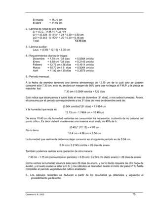 Et marzo       = 15.70 cm
       Et abril       = 11.92 cm

2.- Lámina de riego de pre-siembra:
      Lr = (C.C. - P.M.P.) * Da * Pr
      Lr1 = (0.339 - 0.174) * 1.21 * 0.30 = 5.59 cm
      Lr2 = (0.343 - 0.172) * 1.20 * 0.30 = 6.16 cm
      Total:                                12.15 cm

3.- Lámina auxiliar:
      Laux. = (0.60 * 12.15) = 7.30 cm

4.- Requerimientos diarios de riegos:
      Diciembre = 1.75 cm / 31 días          = 0.0564 cm/día
      Enero       = 6.65 cm / 31 días        = 0.2145 cm/día
      Febrero     = 13.75 cm / 28 días       = 0.4911 cm/día
      Marzo       = 15.70 cm / 31 días       = 0.5064 cm/día
      Abril       = 11.92 cm / 30 días       = 0.3973 cm/día

5.- Período mensual:

A la fecha de siembra tenemos una lámina almacenada de 12.15 cm de la cuál solo se pueden
consumir solo 7.30 cm, esto es, se dará un margen de 60% para que no llegue al P.M.P. y la planta se
marchite. Así:
                                 7.30 cm / 0.0564 cm/día = 129 días

Esto indica que alcanzamos a cubrir todo el mes de diciembre (31 días), y nos sobra humedad. Ahora,
el consumo por el período correspondiente a los 31 días del mes de diciembre será de:

                                   (0.564 cm/día)*(31 días) = 1.7484 cm
Y la humedad que resta es:
                                    12.15 cm - 1.7484 cm = 10.40 cm

De estos 10.40 cm de humedad restantes se consumirán los necesarios, cuidando de no pasarse del
punto crítico. Es decir deberá mantenerse una reserva en el suelo de 40% de Lr.

                                        (0.40) * (12.15) = 4.86 cm
Por lo tanto:
                                       10.4 cm - 4.86 cm = 5.54 cm

La humedad que realmente debemos dejar consumir en el siguiente período es de 5.54 cm.

                              5.54 cm / 0.2145 cm/día = 26 días de enero

También podemos realizar esta operación de otra manera:

  7.30 cm - 1.75 cm (consumido en período) = 5.55 cm / 0.2145 (Rr diario enero) = 26 días de enero

Como vemos la humedad alcanza solo para 26 días de enero, y por lo tanto requiere de otro riego de
auxilio, y el suelo vuelve a estar a C.C. y los cálculos se reanudan desde el inicio del paso Nº 5, hasta
completar el período vegetativo del cultivo analizado.

6.- Los cálculos restantes se deducen a partir de los resultados ya obtenidos y siguiendo el
     procedimiento ya descrito.




Cisneros A. R. 2003                                                                            75
 
