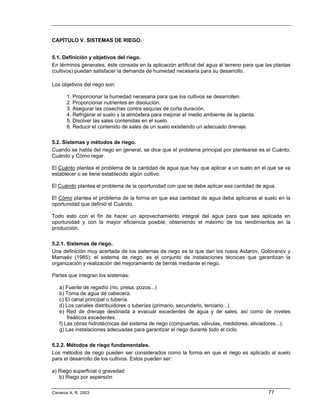 CAPÍTULO V. SISTEMAS DE RIEGO.


5.1. Definición y objetivos del riego.
En términos generales, éste consiste en la aplicación artificial del agua al terreno para que las plantas
(cultivos) puedan satisfacer la demanda de humedad necesaria para su desarrollo.

Los objetivos del riego son:

       1. Proporcionar la humedad necesaria para que los cultivos se desarrollen.
       2. Proporcionar nutrientes en disolución.
       3. Asegurar las cosechas contra sequías de corta duración.
       4. Refrigerar el suelo y la atmósfera para mejorar el medio ambiente de la planta.
       5. Disolver las sales contenidas en el suelo.
       6. Reducir el contenido de sales de un suelo existiendo un adecuado drenaje.

5.2. Sistemas y métodos de riego.
Cuando se habla del riego en general, se dice que el problema principal por plantearse es el Cuánto,
Cuándo y Cómo regar.

El Cuánto plantea el problema de la cantidad de agua que hay que aplicar a un suelo en el que se va
establecer o se tiene establecido algún cultivo.

El Cuándo plantea el problema de la oportunidad con que se debe aplicar esa cantidad de agua.

El Cómo plantea el problema de la forma en que esa cantidad de agua deba aplicarse al suelo en la
oportunidad que definió el Cuándo.

Todo esto con el fin de hacer un aprovechamiento integral del agua para que sea aplicada en
oportunidad y con la mayor eficiencia posible, obteniendo el máximo de los rendimientos en la
producción.

5.2.1. Sistemas de riego.
Una definición muy acertada de los sistemas de riego es la que dan los rusos Aidarov, Golovanov y
Mamaév (1985): el sistema de riego, es el conjunto de instalaciones técnicas que garantizan la
organización y realización del mejoramiento de tierras mediante el riego.

Partes que integran los sistemas:

   a) Fuente de regadío (río, presa, pozos...)
   b) Toma de agua de cabecera.
   c) El canal principal o tubería.
   d) Los canales distribuidores o tuberías (primario, secundario, terciario...).
   e) Red de drenaje destinada a evacuar excedentes de agua y de sales, así como de niveles
       freáticos excedentes.
   f) Las obras hidrotécnicas del sistema de riego (compuertas, válvulas, medidores, aliviadores...).
   g) Las instalaciones adecuadas para garantizar el riego durante todo el ciclo.

5.2.2. Métodos de riego fundamentales.
Los métodos de riego pueden ser considerados como la forma en que el riego es aplicado al suelo
para el desarrollo de los cultivos. Estos pueden ser:

a) Riego superficial o gravedad
   b) Riego por aspersión

Cisneros A. R. 2003                                                                            77
 