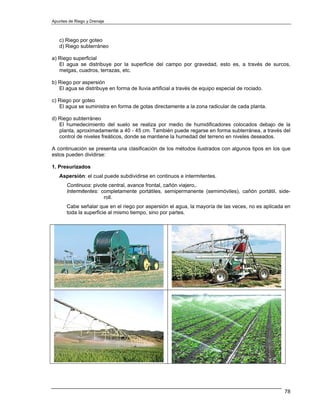 Apuntes de Riego y Drenaje



   c) Riego por goteo
   d) Riego subterráneo

a) Riego superficial
   El agua se distribuye por la superficie del campo por gravedad, esto es, a través de surcos,
   melgas, cuadros, terrazas, etc.

b) Riego por aspersión
   El agua se distribuye en forma de lluvia artificial a través de equipo especial de rociado.

c) Riego por goteo
   El agua se suministra en forma de gotas directamente a la zona radicular de cada planta.

d) Riego subterráneo
   El humedecimiento del suelo se realiza por medio de humidificadores colocados debajo de la
   planta, aproximadamente a 40 - 45 cm. También puede regarse en forma subterránea, a través del
   control de niveles freáticos, donde se mantiene la humedad del terreno en niveles deseados.

A continuación se presenta una clasificación de los métodos ilustrados con algunos tipos en los que
estos pueden dividirse:

1. Presurizados
   Aspersión: el cual puede subdividirse en continuos e intermitentes.
       Continuos: pivote central, avance frontal, cañón viajero,.
       Intermitentes: completamente portátiles, semipermanente (semimóviles), cañón portátil, side-
                       roll.
       Cabe señalar que en el riego por aspersión el agua, la mayoría de las veces, no es aplicada en
       toda la superficie al mismo tiempo, sino por partes.




                                                                                                  78
 