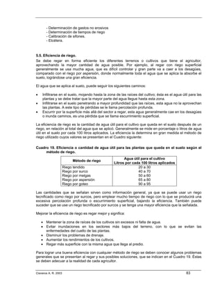 - Determinación de gastos no erosivos
       - Determinación de tiempos de riego
       - Calibración de sifones.
       - Etcétera.



5.5. Eficiencia de riego.
Se debe regar en forma eficiente los diferentes terrenos o cultivos que tiene el agricultor,
aprovechando la mayor cantidad de agua posible. Por ejemplo, al regar con riego superficial
generalmente se usa mucha agua, que es difícil controlar y gran parte va a caer a los desagües,
comparado con el riego por aspersión, donde normalmente toda el agua que se aplica la absorbe el
suelo, lográndose una gran eficiencia.

El agua que se aplica al suelo, puede seguir los siguientes caminos:

•   Infiltrarse en el suelo, mojando hasta la zona de las raíces del cultivo; ésta es el agua útil para las
    plantas y se debe tratar que la mayor parte del agua llegue hasta esta zona.
•   Infiltrarse en el suelo penetrando a mayor profundidad que las raíces, esta agua no la aprovechan
    las plantas. A este tipo de pérdidas se le llama percolación profunda.
•   Escurrir por la superficie más allá del sector a regar, esta agua generalmente cae en los desagües
    o inunda caminos, es una pérdida que se llama escurrimiento superficial.

La eficiencia de riego es la cantidad de agua útil para el cultivo que queda en el suelo después de un
riego, en relación al total del agua que se aplicó. Generalmente se mide en porcentaje o litros de agua
útil en el suelo por cada 100 litros aplicados. La eficiencia la determina en gran medida el método de
riego utilizado cuyos valores se presentan en el Cuadro siguiente:

Cuadro 19. Eficiencia o cantidad de agua útil para las plantas que queda en el suelo según el
     método de riego.
                                                        Agua útil para el cultivo
                            Método de riego
                                                  Litros por cada 100 litros aplicados
                      Riego tendido                             20 a 30
                      Riego por surco                           40 a 70
                      Riego por melgas                          50 a 60
                      Riego por aspersión                       65 a 80
                      Riego por goteo                           90 a 95

Las cantidades que se señalan sirven como información general, ya que se puede usar un riego
tecnificado como riego por surcos, pero emplear mucho tiempo de riego con lo que se producirá una
excesiva percolación profunda o escurrimiento superficial, bajando la eficiencia. También puede
suceder que se use un riego tecnificado por surcos y se tenga una mayor eficiencia que la señalada.

Mejorar la eficiencia de riego es regar mejor y significa:

    • Mantener la zona de raíces de los cultivos sin excesos ni falta de agua.
    • Evitar inundaciones en los sectores más bajos del terreno, con lo que se evitan las
      enfermedades del cuello de las plantas.
    • Disminuir los problemas de drenaje.
    • Aumentar los rendimientos de los cultivos.
    • Regar más superficie con la misma agua que llega al predio.

Para lograr una buena eficiencia con cualquier método de riego se deben conocer algunos problemas
generales que se presentan al regar y sus posibles soluciones, que se indican en el Cuadro 19. Éstas
se deben adecuar a la realidad de cada agricultor.


Cisneros A. R. 2003                                                                              83
 
