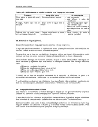 Apuntes de Riego y Drenaje



Cuadro 20. Problemas que se pueden presentar en el riego y sus soluciones
           Problema               No se debe hacer                    Se recomienda
Cómo sacar el agua del canal - Romper el canal o acequia    - Usar compuertas
para regar                                                  - Usar sifones o cajas de
                                                                distribución
Al regar, mucha agua cae al - Dejar correr el agua todo el - Usar menos agua para regar
desagüe                       tiempo                        - Usar sifones o cajas
                                                            - Reducir el caudal cuando el
                                                              agua llega al final del paño a
                                                              regar.
Cuántos días se dejan pasar - Esperar que el suelo se seque - Sacar muestra de suelo y
entre un riego y el siguiente completamente                     estimar humedad



5.6. Sistemas de riego superficial.

Estos sistemas conducen el agua por canales abiertos, esto es, sin presión.

El agua se aplica directamente a la superficie del suelo, ya sea por inundación total controlada por
bordos o a través de surcos donde la inundación es parcial.

En general se usa el riego por inundación en el caso de cultivos que cubren el terreno de un modo
continuo, y el riego por surcos cuando se trata de cultivos sembrados en líneas o de escarda.

En los métodos de riego por inundación completa, el agua se aplica a la superficie y se regula por
medio de bordos y regaderas. Bajo este método se distinguen diferentes tipos de riego conocidos
como:
       a) Riego por inundación de cuadros.
       b) Riego por regaderas que siguen curvas a nivel.
       c) Riego por bordos siguiendo curvas de nivel.
       d) Riego por fajas o melgas a igual nivel.

El diseño de un riego de superficie dependerá de la topografía, la infiltración, el gasto y la
erodabilidad, principalmente. La infiltración y la erodabilidad están en función de la textura.

A continuación presentaremos los métodos de riego superficiales más conocidos y practicados, se
dará una breve descripción, adaptación, características y limitaciones, así como su diseño:



5.6.1. Riego por inundación de cuadros
Este método es esencialmente un método de riego en melgas que son generalmente muy pequeñas
(desde 6 m2). Se forman cuadriculando pequeñas superficies limitadas por bordos.

El agua se conduce por regaderas en general por cada dos hileras de cuadros, aunque también se
llega a conducir de cuadro a cuadro hasta terminar una hilera completa. Ver siguiente figura.

Son recomendables para suelos de baja permeabilidad y/o en terrenos con micro relieve mucho muy
irregular. También son utilizados en frutales y en el arroz cuando existen caudales grandes. Para
otros cultivos no es recomendado por el gran gasto de agua que manejan.




                                                                                                 84
 