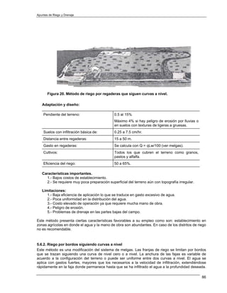 Apuntes de Riego y Drenaje




       Figura 20. Método de riego por regaderas que siguen curvas a nivel.

   Adaptación y diseño:

    Pendiente del terreno:                    0.5 al 15%
                                              Máximo 4% si hay peligro de erosión por lluvias o
                                              en suelos con texturas de ligeras a gruesas.
    Suelos con infiltración básica de:        0.25 a 7.5 cm/hr.
    Distancia entre regaderas:                15 a 50 m.
    Gasto en regaderas:                       Se calcula con Q = qLw/100 (ver melgas).
    Cultivos:                                 Todos los que cubren el terreno como granos,
                                              pastos y alfalfa.
    Eficiencia del riego:                     50 a 65%.

   Características importantes.
     1.- Bajos costos de establecimiento.
     2.- Se requiere muy poca preparación superficial del terreno aún con topografía irregular.

   Limitaciones:
      1.- Baja eficiencia de aplicación lo que se traduce en gasto excesivo de agua.
      2.- Poca uniformidad en la distribución del agua.
      3.- Costo elevado de operación ya que requiere mucha mano de obra.
      4.- Peligro de erosión.
      5.- Problemas de drenaje en las partes bajas del campo.

Este método presenta ciertas características favorables a su empleo como son: establecimiento en
zonas agrícolas en donde el agua y la mano de obra son abundantes. En caso de los distritos de riego
no es recomendable.



5.6.2. Riego por bordos siguiendo curvas a nivel
Este método es una modificación del sistema de melgas. Las franjas de riego se limitan por bordos
que se trazan siguiendo una curva de nivel cero o a nivel. La anchura de las fajas es variable de
acuerdo a la configuración del terreno o puede ser uniforme entre dos curvas a nivel. El agua se
aplica con gastos fuertes, mayores que los necesarios a la velocidad de infiltración, extendiéndose
rápidamente en la faja donde permanece hasta que se ha infiltrado el agua a la profundidad deseada.

                                                                                                  86
 