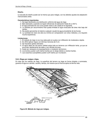 Apuntes de Riego y Drenaje



   Diseño.
   La secuela de diseño puede ser la misma que para melgas, con los debidos ajustes de adaptación
   mencionados antes.

   Características importantes.
     1.- Se logra fácilmente una distribución uniforme del agua de riego.
     2.- Bien planeado y operado se logran eficiencias de aplicación hasta de un 80 %.
     3.- El agua drenada de una curva puede volver a ser usada en la siguiente.
     4.- La pérdida por escurrimiento final queda limitada al agua evacuada del área más baja del
         campo.
     5.- Se puede aprovechar al máximo cualquier caudal de agua procedente de las lluvias.
     6.- La cantidad de mano de obra es mínima en comparación con otros métodos y no requiere
         mucha experiencia.

   Limitaciones:
      1.- El método de riego no es muy adecuado en suelos con infiltración de moderada a rápida.
      2.- Es difícil aplicar riegos con láminas menores de 5 cm.
      3.- Se requieren gastos elevados.
      4.- El agua debe ser de buena calidad sobre todo en terrenos con infiltración lenta, ya que se
          acumulan rápidamente las sales y son difíciles de lavar.
      5.- Suele ser necesario el emparejamiento o nivelación del terreno.
      6.- Los bordos pueden sufrir daños fuertes por el oleaje debido a vientos fuertes.
      7.- Las cosechas susceptibles pueden sufrir daños por inundación.



5.6.3. Riego por melgas o fajas.
En este tipo de método de riego, la superficie del terreno se riega en forma dirigida o controlada,
guiando el agua en sentido, caudal y tiempo, de manera que al final se aplica la lámina neta.




       Figura 22. Método de riego por melgas.




                                                                                                 88
 