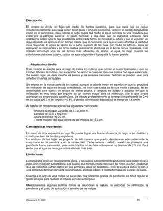 Descripción:

El terreno se divide en fajas por medio de bordos paralelos, para que cada faja se riegue
independientemente. Las fajas deben tener poca o ninguna pendiente, tanto en el sentido longitudinal
como en el transversal, para realizar el riego. Cada faja recibe el agua derivada de una regadera que
corre por el extremo superior. El gasto derivado a ella debe ser de magnitud suficiente para
distribuirse sobre toda la faja establecida entre cada bordo, sin rebasar su altura y que el volumen de
agua deseado se aplique en un tiempo menor que el necesario para que el suelo absorba la cantidad
neta requerida. El agua se aplica en la parte superior de las fajas por medio de sifones, cajas de
aplicación o compuertas y en forma rústica practicando aberturas en el bordo de las regaderas. Este
método constituye una de las formas más eficientes de aplicar el agua de riego cuando las
condiciones del suelo, cultivo, caudal de agua disponible y topografía lo hacen posible.


   Adaptación y diseño:
Este método se adapta para el riego de todos los cultivos que cubren el suelo totalmente y que no
reciben labores de cultivo, con excepción del arroz, o cualquier otro que crezca con agua estancada.
Se suelen regar por este método los pastos y los cereales menores. También se pueden usar para
viñedos y huertos de frutales.

Se emplea en la mayor parte de los suelos, aunque se adapta mejor en aquellos en que la velocidad
de infiltración de agua es de baja a moderada, es decir con suelos de textura media a pesada. No es
aconsejable para suelos de textura de arena gruesa, y tampoco se adapta a aquellos en que la
infiltración es muy lenta por requerir de un tiempo mayor para la infiltración, con lo que puede
aumentar los desperdicios superficiales. Se adapta preferentemente a terrenos con pendiente de 0.40
m por cada 100.0 m de largo (s = 0.4%) y donde la Infiltración básica (Ib) es menor de 1.6 cm/hr.

Al diseñar un proyecto se aplican las siguientes condiciones:
       Anchura de melgas variables de 3.0 a 36.0 m.
       Longitud de 50.0 a 600.0 m.
       Altura de bordos de 20 cm.
       Tirante máximo del agua dentro de las melgas de 15.0 cm.

Características importantes:

La mano de obra requerida es baja. Se puede lograr una buena eficiencia de riego, si se diseñan y
construyen bien los bordos y regaderas.
La anchura de las fajas se proyecta de tal manera que pueda desplazarse adecuadamente la
maquinaria en la siembra y en la recolección. Debe tenerse cuidado cuando se presenta una
pendiente fuerte transversal, pues entre bordos no se debe sobrepasar un desnivel de 7.5 cm. Para
evitar que el agua se recargue sobre el bordo más bajo.

Limitaciones:

La topografía debe ser relativamente plana, y los suelos suficientemente profundos para poder llevar a
cabo una nivelación satisfactoria. Los suelos que forman costra después del riego, pueden ocasionar
que las cosechas sufran daños en sus primeras fases de desarrollo. Esto se pudiera deber o bien a
una estructura laminar derivada de una textura arcillosa o bien, a costra formada por exceso de sales.

Cuando a lo largo de una melga, se presentan dos diferentes grados de pendiente, es difícil regular el
gasto de agua para realizar el mojado en toda su longitud.

Mencionaremos algunas normas donde se relacionan la textura, la velocidad de infiltración, la
pendiente y el gasto de aplicación al tamaño de las melgas.



Cisneros A. R. 2003                                                                          89
 