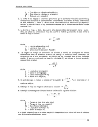 Apuntes de Riego y Drenaje



              N = Cota del punto más alto de la tabla (m)
              N2 = Cota del punto más bajo de la tabla (m)
              D = Distancia entre cotas (m)
   3.- El ancho de las melgas se selecciona procurando que la pendiente transversal sea mínima y
       considerando la anchura de los implementos cosechadores, así el ancho de melga será múltiplo
       de esta dimensión (2 veces o 3 el ancho de una cosechadora o sembradora por ejemplo),
       también se toma en cuenta si hay pendiente transversal que la diferencia entre bordos no sea
       mayor de 5 cm.

   4.- La lámina de riego, se define de acuerdo a las características de la relación planta - suelo -
       clima, se aplica una eficiencia de riego de acuerdo al método y pendiente, de esta forma la
       lámina de riego se obtiene:

                                                            Lr
                                                    Ln =       x 100
                                                            Ea
       donde:
            Ln = Lámina neta a aplicar (cm)
            Lr = Lámina de riego (cm)
            Ea = Eficiencia en la aplicación (fracción)
   5.- La longitud de melgas se dimensiona de acuerdo al terreno sin sobrepasar los límites
      mencionados antes, de acuerdo a la textura del suelo y a la infiltración básica y también a las
      dimensiones de la tabla en cuestión, procurando que las longitudes sean lo más uniformes
      posible. Si se conoce el gasto de dotación a la tabla (Q), se utilizará la fórmula siguiente,
      despejando la longitud.
                                                           100 Q
                                                    L=           ;
                                                            qW
       donde:
            L       = Longitud de la melga (m)
            Q       = Gasto de la melga (lps)
            q       = Gasto unitario (lps /100 m)
            W       = Ancho de la melga (m)
                                                                         qLW
   6.- El gasto de riego en melgas se calcula con la ecuación: Q =            . Puede obtenerse con el
                                                                          100
       auxilio de gráficas.
                                                                        Lr
   7.- El tiempo de riego por melga se calcula con la ecuación T =           .
                                                                       3.6 q
   8.- El tiempo total de riego del campo o tabla se calcula con la siguiente ecuación:
                                                     416.67 T Sp
                                              Tt =
                                                        WL
       donde:
            Tt      = Tiempo de riego de la tabla (días)
            T       = Tiempo de riego por melga (hr)
            Sp      = Superficie de la tabla (ha)
            L       = Longitud de las melgas (m)
            W       = Ancho de melgas (m)
   A fin de ser más explícitos en el diseño, se pondrá un ejemplo con un cultivo con el fin de describir
   más fácilmente la metodología a seguir.


                                                                                                     92
 