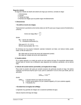 Segundo método
  El segundo método de diseño del sistema de riego que veremos, consiste en elegir:
         1. Dimensiones
         2. Caudal
         3. Tiempo de riego
         4. Número de melgas que se pueden regar simultáneamente

   1. Dimensiones

     + Se define el ancho de melgas.

     Teóricamente la pendiente entre bordos debe ser del 0% para que el agua avance frontalmente y
     uniforme.

                                              2.5
                      Ancho de melga (Ma) =       ;
                                               S
     donde:
           Ma = Ancho de melga (m)
            S = Pendiente transversal (%).

           Sólo para 0.2 < S < 0.5 %
           Mínimo recomendable: Ma = 4 m.

     En terrenos con muy buena nivelación: ejemplo nivelación con láser, con textura media, puede
     haber un Ma de hasta 30 m.

           Ma: debe estar en función del ancho del implemento (arado)
           Ma: debe ser múltiplo del ancho del implemento.

   2. Caudal unitario
     Es un gasto aplicado a un metro de ancho por cien metros de largo. Es importante determinarlo,
     porqué está en función de la infiltración (que depende de la textura), pendiente y de la lámina
     neta.

   3. Cálculo del caudal máximo permisible y la longitud de la melga.
     Para evitar la erosión del suelo por arrastre excesivo de partículas durante el riego. Se estima
     mediante una fórmula empírica (por lo que, para su aplicación no es lo único que existe, pero es
     aplicable).

                                              Q/Mamáx = C(S)-0.75
     donde:
           Q/Mamáx = Caudal máximo por metro de ancho (lps)
                C = Factor que es igual a 5.6 (sin cubierta vegetal) y 9.3 (con cubierta vegetal).
                 S = Pendiente (%).

     + Se determina la longitud de la Melga:

     Longitudes muy grandes de melgas van a ocasionar pérdidas de agua.

     Cálculo empírico del largo de melga:




Cisneros A. R. 2003                                                                          93
 