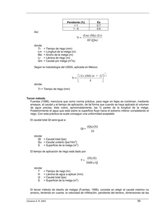 Pendiente (%)            Ea
                                           <1                  0.7
                                          1-6                  0.6
       Así:
                                                    (Lm) (Ma) (Lr)
                                             Tr =
                                                       60 (Qm)
       donde:
          Tr    = Tiempo de riego (min)
          Lm    = Longitud de la melga (m)
          Ma    = Ancho de la melga (m)
          Lr    = Lámina de riego (m)
          Qm    = Caudal por melga (m3/s)

       Según la metodología del USDA, aplicada en México:

                                                                       1
                                              ⎡ ( Lr )(60) (n + 1) ⎤ n +1
                                         Tr = ⎢                    ⎥
                                              ⎣          k         ⎦
       donde:
           Tr = Tiempo de riego (min)


Tercer método
   Fuentes (1998), menciona que como norma práctica, para regar en fajas se combinan, mediante
   ensayos, el caudal y el tiempo de aplicación, de tal forma que cuando se haya aplicado el volumen
   de agua precisa, ésta cubra, aproximadamente, las ¾ partes de la longitud de la melga.
   Posteriormente el agua que está sobre la superficie fluye hacia el extremo inferior completando el
   riego. Con esta práctica se suele conseguir una uniformidad aceptable.

   El caudal total Qt será igual a:

                                                        (Qu) (S)
                                                 Qt =
                                                          10
       donde:
          Qt = Caudal total (lps)
          Qu = Caudal unitario (lps/10m2)
          S = Superficie de la melga (m2)

   El tiempo de aplicación de riego está dado por:

                                                         (H) (S)
                                                 T=
                                                        3600 x Q
       donde:
          T     = Tiempo de riego (hr)
          H     = Lámina de agua a aplicar (mm)
          Q     = Caudal total (lps)
          S     = Superficie de la melga (m2)


   El tercer método de diseño de melgas (Fuentes, 1998), consiste en elegir el caudal máximo no
   erosivo, teniendo en cuenta: la velocidad de infiltración, pendiente del terreno, dimensiones de las


Cisneros A. R. 2003                                                                          95
 