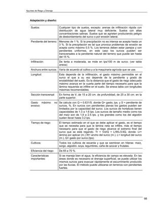 Apuntes de Riego y Drenaje



   Adaptación y diseño:

    Suelos:                     Cualquier tipo de suelos, excepto: arenas de infiltración rápida con
                                distribución de agua lateral muy deficiente. Suelos con altas
                                concentraciones salinas. Suelos que se agrieten produciendo peligro
                                de desbordamiento del surco o por erosión lateral.
    Pendiente del terreno: Menores de 1 %. Si la precipitación no es intensa se acepta hasta un
                           3 %. Si la precipitación es tal que provoca problemas de erosión se
                           acepta como máximo 0.5 %. Los terrenos deben estar parejos y con
                           pendientes uniformes, en este caso los surcos pueden ser
                           transversales a la pendiente natural del terreno que puede ser hasta
                           del 15 %.
    Infiltración:               De lenta a moderada, se mide en lps/100 m de surco. (ver tabla
                                anexa)
    Anchura entre surcos: Varía de acuerdo al cultivo y a la maquinaria agrícola que se use.
    Longitud:                   Esta depende de la infiltración, el gasto máximo permisible en el
                                surco el que a su vez depende de la pendiente y grado de
                                erodabilidad del suelo. Es la distancia que el gasto de riego adecuado
                                máximo avanza en la cuarta parte del tiempo necesario para que la
                                lámina requerida se infiltre en el suelo. Se anexa tabla con longitudes
                                máximas recomendables.
    Sección transversal:        En forma de V, de 15 a 20 cm. de profundidad, de 25 a 30 cm. en la
                                parte superior.
    Gasto máximo             no Se calcula con Q = 0.631/S. donde Q= gasto, lps. y S = pendiente de
    erosivo:                    surcos, %. En surcos con pendientes planas los gastos pueden ser
                                limitados por la capacidad del surco. Los surcos de hortalizas tienen
                                capacidades de 1.3 a 1.6 lps. Los surcos de tamaño medio como los
                                del maíz son de 1,9 a 2.5 lps. y los grandes como los del algodón
                                suelen llevar hasta 3.2 lps.
    Tiempo de riego:            El tiempo estimado en el que se debe aplicar el gasto, es el tiempo
                                que se necesita para que la lámina neta se infiltre, más el tiempo
                                necesario para que el gasto de riego alcance el extremo final del
                                surco que se está regando. Tr = Vol/Q = LrWL/3.6Q, donde: Lr=
                                lámina por aplicar (m.) W= ancho del surco (m.), L= longitud del surco
                                (m.), Q= gasto por surco (lps).
    Cultivos:                   Todos los cultivos de escarda y que se siembran en hileras: maíz,
                                sorgo, algodón, soya, legumbres, caña de azúcar y frutales.
    Eficiencia del riego:       De 65 a 70 %.
    Características             Si se maneja bien el agua, la eficiencia de campo es elevada. En las
    importantes:                áreas donde es necesario el drenaje superficial, se puede utilizar los
                                mismos surcos para evacuar rápidamente el escurrimiento producido
                                por las lluvias. El método puede utilizarse en terrenos con pendientes
                                fuertes.




                                                                                                          98
 