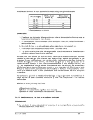 Respecto a la eficiencia de riego recomendada entre surcos y corrugaciones se tiene:

                                                Eficiencia en     Eficiencia en
                          Pendiente (%)
                                                 surcos (%)     corrugaciones (%)
                             0.0 - 0.5               70                 -
                             0.5 - 1.0               65*                -
                             1.0 - 2.0               65                65
                             2.0 - 4.0                -                60
                             4.0 - 8.0                -                55
                      (*) Úsese para surcos en contorno

   Limitaciones:

       1.- Para lograr una distribución del agua uniforme y tratar de desperdiciar lo mínimo de agua, se
           hace necesario de bastante mano de obra.
       2.- Es preciso regular cuidadosamente el caudal derivado a cada surco para evitar romperlos y
           desperdiciar el agua.
       3.- El método de riego no es adecuado para aplicar riegos ligeros menores de 5 cm.
       4.- Si se rompen los surcos es necesario repararlos a pesar del cultivo.
       5.- Los terrenos tienen que estar bien emparejados y deben establecerse dispositivos para
           colectar y evacuar el escurrimiento superficial.

   Por otra parte, cabe señalar que en la actualidad, dentro de las investigaciones para encontrar
   métodos de riego cada vez más eficientes, para ahorrar agua y energía principalmente, se han
   propuesto diversas modificaciones a los mismos métodos tradicionales, entre ellas, destacan los
   métodos de riego por surcos alternos, éste método es igual que el riego por surcos, con la
   diferencia que en el campo, se riega los surcos alternadamente, es decir, se riega un surco y otro
   no y así sucesivamente hasta el término de la tabla de riego. La condición que se tiene para
   efectuar este tipo de riego es el de una vez tomado un surco para riego, éste deberá regarse hasta
   finalizar el ciclo del cultivo, de lo contrario la humedad no se distribuirá homogéneamente por las
   raíces y las sales del suelo, si están presentes en altas concentraciones, afectarán a la planta
   gravemente.

   Así como se ha generado el método anterior de riego, se siguen generando nuevas técnicas de
   riego, algunas de ellas totalmente innovadoras y otras sólo adaptaciones a los métodos
   tradicionales.

   Métodos de diseño para riego por surcos:

       a) Ecuaciones empíricas.
       b) Método con base en tablas y gráficas (más inexacto).
       c) Método de campo (obteniendo curvas de avance y recesión).


5.6.4.1. Diseño de surcos con base en ecuaciones empíricas:

Primer método:

   1.- La orientación de los surcos deberán ser en sentido de la mayor pendiente, sin que rebase los
       límites que se marcan para el diseño.



Cisneros A. R. 2003                                                                           99
 