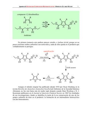 Apuntes de SÍNTESIS DE COMPUESTOS HETEROCÍCLICOS 5	/ RODOLFO ÁLVAREZ MANZO
En primera instancia esto pudiera parecer extraño, o incluso trivial, porque en no
pocas ocasiones ambos carbonilos son removidos y nada de ellos queda en el producto que
verdaderamente se persigue:
Aunque el método original fue publicado edesde 1910 por Oscar Hinsberg en la
revista Berichte der deutschen chemischen Gesellschaft (Informes de la Sociedad Química
Alemana), no fue sino hasta más de medio siglo después cuando Hans Wynberg y H. J.
Kooreman publicaron en el Journal of American Chemical Society en 1965 los resultados
de sus investigaciones, donde se identifica la razón de la no conservación de uno de los
grupos carbonilo de éster en el producto: la formación de un intermediario heterocíclico
con dos heteroátomos.
R
O O
R
S
O
O
O
O
+
tBuOH
tBuOK
S
R R
O
O
O
O
K
compuesto 1,2-dicarbonílico
tiodiéster
S
R R
O
O
O
O
K sosa acuosa
S
R R
O
O
O
O
KNa
ácido acuoso
saponiﬁcación
S
R R
OH
O
HO
O
- 2 CO2S
R R
HH
 